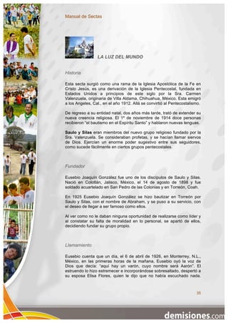 Manual de Sectas




                 LA LUZ DEL MUNDO


Historia

Esta secta surgió como una rama de la Iglesia Apostólica de la Fe en
Cristo Jesús, es una derivación de la Iglesia Pentecostal, fundada en
Estados Unidos a principios de este siglo por la Sra. Carmen
Valenzuela, originaria de Villa Aldama, Chihuahua, México. Esta emigró
a los Angeles, Cal., en el año 1912. Allá se convirtió al Pentecostalismo.

De regreso a su entidad natal, dos años más tarde, trató de extender su
nueva creencia religiosa. El 1º de noviembre de 1914 doce personas
recibieron “el bautismo en el Espíritu Santo” y hablaron nuevas lenguas.

Saulo y Silas eran miembros del nuevo grupo religioso fundado por la
Sra. Valenzuela. Se consideraban profetas, y se hacían llamar siervos
de Dios. Ejercían un enorme poder sugestivo entre sus seguidores,
como sucede fácilmente en ciertos grupos pentecostales.



Fundador

Eusebio Joaquín González fue uno de los discípulos de Saulo y Silas.
Nació en Colotlán, Jalisco, México, el 14 de agosto de 1898 y fue
soldado acuartelado en San Pedro de las Colonias y en Torreón, Coah.

En 1925 Eusebio Joaquín González se hizo bautizar en Torreón por
Saulo y Silas, con el nombre de Abraham, y se puso a su servicio, con
el deseo de llegar a ser famoso como ellos.

Al ver como no le daban ninguna oportunidad de realizarse como líder y
al constatar su falta de moralidad en lo personal, se apartó de ellos,
decidiendo fundar su grupo propio.



Llamamiento

Eusebio cuenta que un día, el 6 de abril de 1926, en Monterrey, N.L.,
México, en las primeras horas de la mañana, Eusebio oyó la voz de
Dios que decía: “aquí hay un varón, cuyo nombre será Aarón”. El
estruendo lo hizo estremecer e incorporándose sobresaltado, despertó a
su esposa Elisa Flores, quien le dijo que no había escuchado nada.



                                                                       35
 