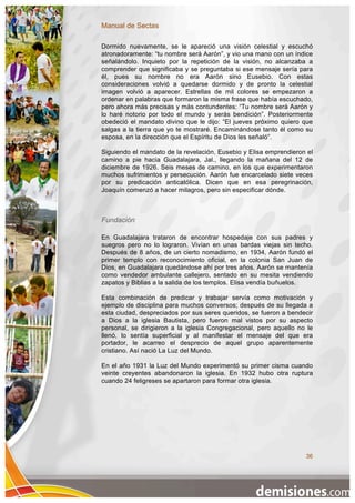 Manual de Sectas

Dormido nuevamente, se le apareció una visión celestial y escuchó
atronadoramente: “tu nombre será Aarón”, y vio una mano con un índice
señalándolo. Inquieto por la repetición de la visión, no alcanzaba a
comprender que significaba y se preguntaba si ese mensaje sería para
él, pues su nombre no era Aarón sino Eusebio. Con estas
consideraciones volvió a quedarse dormido y de pronto la celestial
imagen volvió a aparecer. Estrellas de mil colores se empezaron a
ordenar en palabras que formaron la misma frase que había escuchado,
pero ahora más precisas y más contundentes: “Tu nombre será Aarón y
lo haré notorio por todo el mundo y serás bendición”. Posteriormente
obedeció el mandato divino que le dijo: “El jueves próximo quiero que
salgas a la tierra que yo te mostraré. Encaminándose tanto él como su
esposa, en la dirección que el Espíritu de Dios les señaló”.

Siguiendo el mandato de la revelación, Eusebio y Elisa emprendieron el
camino a pie hacia Guadalajara, Jal., llegando la mañana del 12 de
diciembre de 1926. Seis meses de camino, en los que experimentaron
muchos sufrimientos y persecución. Aarón fue encarcelado siete veces
por su predicación anticatólica. Dicen que en esa peregrinación,
Joaquín comenzó a hacer milagros, pero sin especificar dónde.



Fundación

En Guadalajara trataron de encontrar hospedaje con sus padres y
suegros pero no lo lograron. Vivían en unas bardas viejas sin techo.
Después de 8 años, de un cierto nomadismo, en 1934, Aarón fundó el
primer templo con reconocimiento oficial, en la colonia San Juan de
Dios, en Guadalajara quedándose ahí por tres años. Aarón se mantenía
como vendedor ambulante callejero, sentado en su mesita vendiendo
zapatos y Biblias a la salida de los templos. Elisa vendía buñuelos.

Esta combinación de predicar y trabajar servía como motivación y
ejemplo de disciplina para muchos conversos; después de su llegada a
esta ciudad, despreciados por sus seres queridos, se fueron a bendecir
a Dios a la iglesia Bautista, pero fueron mal vistos por su aspecto
personal, se dirigieron a la iglesia Congregacional, pero aquello no le
llenó, lo sentía superficial y al manifestar el mensaje del que era
portador, le acarreo el desprecio de aquel grupo aparentemente
cristiano. Así nació La Luz del Mundo.

En el año 1931 la Luz del Mundo experimentó su primer cisma cuando
veinte creyentes abandonaron la iglesia. En 1932 hubo otra ruptura
cuando 24 feligreses se apartaron para formar otra iglesia.




                                                                    36
 