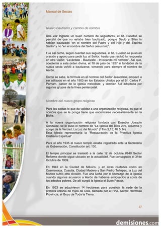 Manual de Sectas




Nuevo Bautismo y cambio de nombre

Una vez logrado un buen número de seguidores, el Sr. Eusebio se
percató de que no estaba bien bautizado, porque Saulo y Silas lo
habían bautizado “en el nombre del Padre y del Hijo y del Espíritu
Santo” y no “en el nombre del Señor Jesucristo”.

Fue así como, según cuentan sus seguidores, el Sr. Eusebio se puso en
oración y ayuno para pedir luz al Señor, hasta que recibió la respuesta
en otra visión: “Levántate - Bautízate - Invocando mi nombre”. Así que,
obediente a esta orden divina, el 18 de julio de 1927 el fundador de la
nueva secta volvió a bautizarse, tomando para siempre el nombre de
Aarón.

Como se sabe, la fórmula en el nombre del Señor Jesucristo, empezó a
ser utilizado en el año 1903 en los Estados Unidos por el Sr. Carlos F.
Parham, pastor de la iglesia metodista; y también fué adoptada por
algunos grupos de la línea pentecostal.



Nombre del nuevo grupo religioso

Para las sectas lo que da validez a una organización religiosa, es que el
nombre que se le ponga tiene que encontrarse necesariamente en la
Biblia.

A la nueva organización religiosa fundada por Eusebio Joaquín
González, se le puso el nombre de “La Iglesia del Dios vivo, columna y
apoyo de la Verdad, La Luz del Mundo” (1Tim 3,15; Mt 5,14)
Esta iglesia representaría la “Restauración de la Primitiva Iglesia
Cristiana Espiritual”

Para el año 1935 el nuevo templo estaba registrado ante la Secretaría
de Gobernación, Constitución art. 130.

El templo principal se trasladó a la calle 12 de octubre #840 Sector
Reforma donde sigue ubicado en la actualidad. Fue consagrado el 31de
Octubre de 1939.

En 1942 en la Ciudad de México, y en otras ciudades como en
Cuernavaca, Cuautla, Ciudad Madero y San Pedro Toltepec, la Luz del
Mundo sufrió otra división. Fue una lucha por el liderazgo de la iglesia
cuando algunos acusaron a Aarón de haberse enriquecido a costa de
los adeptos pobres. De allí surgió la Iglesia el Buen Pastor.

En 1953 se adquirieron 14 hectáreas para construir la sede de la
primera colonia de Hijos de Dios, llamada por el Hno. Aarón: Hermosa
Provincia, el Gozo de Toda la Tierra.



                                                                      37
 
