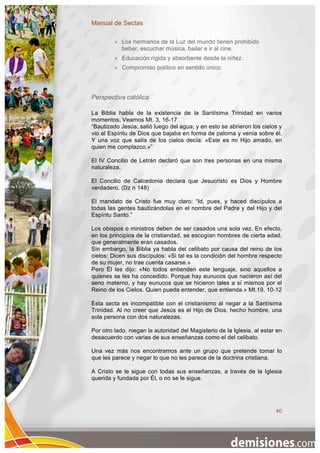 Manual de Sectas

            Los hermanos de la Luz del mundo tienen prohibido
             beber, escuchar música, bailar e ir al cine.
            Educación rígida y absorbente desde la niñez.
            Compromiso político en sentido único.




Perspectiva católica

La Biblia habla de la existencia de la Santísima Trinidad en varios
momentos. Veamos Mt. 3, 16-17
“Bautizado Jesús, salió luego del agua; y en esto se abrieron los cielos y
vio al Espíritu de Dios que bajaba en forma de paloma y venía sobre él.
Y una voz que salía de los cielos decía: «Este es mi Hijo amado, en
quien me complazco.»”

El IV Concilio de Letrán declaró que son tres personas en una misma
naturaleza.

El Concilio de Calcedonia declara que Jesucristo es Dios y Hombre
verdadero. (Dz n 148)

El mandato de Cristo fue muy claro: “Id, pues, y haced discípulos a
todas las gentes bautizándolas en el nombre del Padre y del Hijo y del
Espíritu Santo.”

Los obispos o ministros deben de ser casados una sola vez. En efecto,
en los principios de la cristiandad, se escogían hombres de cierta edad,
que generalmente eran casados.
Sin embargo, la Biblia ya habla del celibato por causa del reino de los
cielos: Dicen sus discípulos: «Si tal es la condición del hombre respecto
de su mujer, no trae cuenta casarse.»
Pero Él les dijo: «No todos entienden este lenguaje, sino aquellos a
quienes se les ha concedido. Porque hay eunucos que nacieron así del
seno materno, y hay eunucos que se hicieron tales a sí mismos por el
Reino de los Cielos. Quien pueda entender, que entienda.» Mt.19, 10-12

Esta secta es incompatible con el cristianismo al negar a la Santísima
Trinidad. Al no creer que Jesús es el Hijo de Dios, hecho hombre, una
sola persona con dos naturalezas.

Por otro lado, niegan la autoridad del Magisterio de la Iglesia, al estar en
desacuerdo con varias de sus enseñanzas como el del celibato.

Una vez más nos encontramos ante un grupo que pretende tomar lo
que les parece y negar lo que no les parece de la doctrina cristiana.

A Cristo se le sigue con todas sus enseñanzas, a través de la Iglesia
querida y fundada por Él, o no se le sigue.




                                                                         40
 