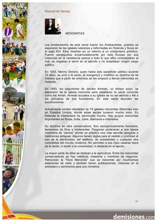 Manual de Sectas




               MENONITAS


Los predecesores de esta secta fueron los Anabautistas, quienes se
separaron de las iglesias luteranas y reformadas en Holanda y Suiza en
el siglo XVI. Ellos insistían en un retorno a un cristianismo primitivo.
Fueron perseguidos encarnizadamente por toda Europa por sus
creencias en la resistencia pasiva a todo lo que ellos consideraban el
mal: se negaban a servir en el ejercito y no aceptaban ningún cargo
público.

En 1543, Menno Simons, quien había sido sacerdote católico durante
12 años, se unió a la secta, la reorganizó y modificó su doctrina de tal
manera que a partir de entonces se les empezó a llamar menonitas en
Holanda.

En 1693, los seguidores de Jacobo Amman, un obispo suizo, se
separaron de la iglesia menonita para establecer la secta conocida
como los Amish. Amman acusaba a su iglesia de no ser estricta y fiel a
los principios de sus fundadores. En esta secta abundan las
excomuniones.

Actualmente existen alrededor de 19 iglesias menonitas diferentes sólo
en Estados Unidos, donde estas sectas tuvieron mucho éxito. En
Holanda la membresía ha disminuido mucho. Hay grupos menonitas
importantes en Rusia, India, Zaire, Alemania e Indonesia.

Su doctrina es ultra conservadora. Son escrupulosamente honrados,
temerosos de Dios e intolerantes. Pregonan pertenecer a una iglesia
voluntaria de “santos” donde se practica una vida sencilla apegada a
tradiciones antiguas. Algunos tienen reglas para el vestido y prohíben el
uso de la electricidad, del teléfono, de automóviles y cualquier otra
comodidad del mundo moderno. No permiten a sus hijos casarse fuera
de la secta, ni asistir a la universidad, ni alistarse en el ejecito.

La mayor parte de ellos se dedican a la agricultura. Entre los menonitas
conservadores ya hay médicos, maestros y hombres de negocios.
Patrocinan la “Hora Menonita” que se transmite por muchísimas
estaciones de radio y también tienen publicaciones, misiones en el
extranjero y seminarios para sus ministros.




                                                                      41
 