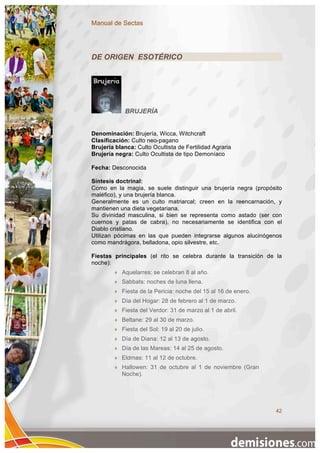 Manual de Sectas




DE ORIGEN ESOTÉRICO




             BRUJERÍA


Denominación: Brujería, Wicca, Witchcraft
Clasificación: Culto neo-pagano
Brujería blanca: Culto Ocultista de Fertilidad Agraria
Brujería negra: Culto Ocultista de tipo Demoníaco

Fecha: Desconocida

Síntesis doctrinal:
Como en la magia, se suele distinguir una brujería negra (propósito
maléfico), y una brujería blanca.
Generalmente es un culto matriarcal; creen en la reencarnación, y
mantienen una dieta vegetariana.
Su divinidad masculina, si bien se representa como astado (ser con
cuernos y patas de cabra), no necesariamente se identifica con el
Diablo cristiano.
Utilizan pócimas en las que pueden integrarse algunos alucinógenos
como mandrágora, belladona, opio silvestre, etc.

Fiestas principales (el rito se celebra durante la transición de la
noche):
           Aquelarres: se celebran 8 al año.
           Sabbats: noches de luna llena.
           Fiesta de la Pericia: noche del 15 al 16 de enero.
           Día del Hogar: 28 de febrero al 1 de marzo.
           Fiesta del Verdor: 31 de marzo al 1 de abril.
           Beltane: 29 al 30 de marzo.
           Fiesta del Sol: 19 al 20 de julio.
           Día de Diana: 12 al 13 de agosto.
           Día de las Mareas: 14 al 25 de agosto.
           Eldmas: 11 al 12 de octubre.
           Hallowen: 31 de octubre al 1 de noviembre (Gran
            Noche).




                                                                 42
 