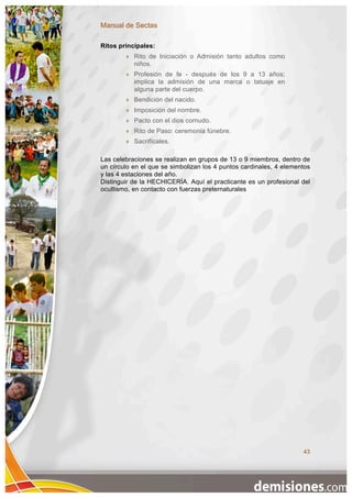 Manual de Sectas

Ritos principales:
           Rito de Iniciación o Admisión tanto adultos como
            niños.
           Profesión de fe - después de los 9 a 13 años;
            implica la admisión de una marca o tatuaje en
            alguna parte del cuerpo.
           Bendición del nacido.
           Imposición del nombre.
           Pacto con el dios cornudo.
           Rito de Paso: ceremonia fúnebre.
           Sacrifícales.

Las celebraciones se realizan en grupos de 13 o 9 miembros, dentro de
un círculo en el que se simbolizan los 4 puntos cardinales, 4 elementos
y las 4 estaciones del año.
Distinguir de la HECHICERÍA. Aquí el practicante es un profesional del
ocultismo, en contacto con fuerzas preternaturales




                                                                    43
 