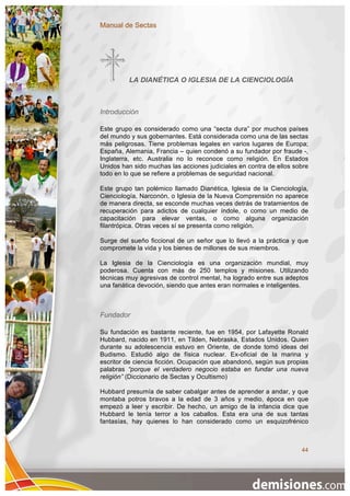 Manual de Sectas




         LA DIANÉTICA O IGLESIA DE LA CIENCIOLOGÍA



Introducción

Este grupo es considerado como una “secta dura” por muchos países
del mundo y sus gobernantes. Está considerada como una de las sectas
más peligrosas. Tiene problemas legales en varios lugares de Europa;
España, Alemania, Francia – quien condenó a su fundador por fraude -,
Inglaterra, etc. Australia no lo reconoce como religión. En Estados
Unidos han sido muchas las acciones judiciales en contra de ellos sobre
todo en lo que se refiere a problemas de seguridad nacional.

Este grupo tan polémico llamado Dianética, Iglesia de la Cienciología,
Cienciología, Narconón, o Iglesia de la Nueva Comprensión no aparece
de manera directa, se esconde muchas veces detrás de tratamientos de
recuperación para adictos de cualquier índole, o como un medio de
capacitación para elevar ventas, o como alguna organización
filantrópica. Otras veces sí se presenta como religión.

Surge del sueño ficcional de un señor que lo llevó a la práctica y que
compromete la vida y los bienes de millones de sus miembros.

La Iglesia de la Cienciología es una organización mundial, muy
poderosa. Cuenta con más de 250 templos y misiones. Utilizando
técnicas muy agresivas de control mental, ha logrado entre sus adeptos
una fanática devoción, siendo que antes eran normales e inteligentes.



Fundador

Su fundación es bastante reciente, fue en 1954, por Lafayette Ronald
Hubbard, nacido en 1911, en Tilden, Nebraska, Estados Unidos. Quien
durante su adolescencia estuvo en Oriente, de donde tomó ideas del
Budismo. Estudió algo de física nuclear. Ex-oficial de la marina y
escritor de ciencia ficción. Ocupación que abandonó, según sus propias
palabras “porque el verdadero negocio estaba en fundar una nueva
religión” (Diccionario de Sectas y Ocultismo)

Hubbard presumía de saber cabalgar antes de aprender a andar, y que
montaba potros bravos a la edad de 3 años y medio, época en que
empezó a leer y escribir. De hecho, un amigo de la infancia dice que
Hubbard le tenía terror a los caballos. Esta era una de sus tantas
fantasías, hay quienes lo han considerado como un esquizofrénico



                                                                    44
 