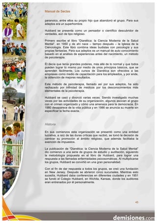 Manual de Sectas

paranoico, entre ellos su propio hijo que abandonó el grupo. Para sus
adeptos era un superhombre.

Hubbard se presenta como un pensador o científico descubridor de
verdades, aún de tipo religioso.

Primero escribe el libro “Dianética: la Ciencia Moderna de la Salud
Mental”, en 1950 y de ahí nace – tiempo después – la Iglesia de la
Cienciología. Este libro combina ideas budistas con psicología y sus
propias fantasías. Para sus adeptos es un manual de auto conocimiento
basado en el análisis de experiencias antes del nacimiento, un método
de psicoterapia.

Él decía que tenía grandes poderes, más allá de lo normal y que todos
pueden lograr lo mismo por medio de unos principios básicos, que se
aprenden fácilmente. Los cursos de Dianética son ofrecidos a las
empresas como medio de capacitación para los empleados, y por ende,
la obtención de mejores resultados.

Este método de psicoterapia, llamado así por sus adeptos, ha sido
rechazado por infinidad de médicos por los desconocimientos más
elementales de la psicoterapia.

Hubbard se casó y divorció varias veces. Siendo investigado muchas
veces por las actividades de su organización, algunos asocian al grupo
con el crimen organizado y cómo una amenaza para la democracia. En
1980 desaparece de la vida pública y en 1986 se anuncia su muerte sin
especificar la fecha exacta.



Historia

En sus comienzos esta organización se presentó como una entidad
lucrativa, a raíz de las duras críticas que recibió, se tomó la decisión de
cambiar su promoción al ámbito religioso, que además facilitaba la
exención de impuestos.

La publicación de “Dianética: la Ciencia Moderna de la Salud Mental”
dio comienzo a una serie de grupos de estudio y auditación, siguiendo
la metodología propuesta en el libro de Hubbard, para lograr una
respuesta a las llamadas enfermedades psicosomáticas. Al multiplicarse
los grupos, Hubbard se convirtió en una gran personalidad.

Con el fin de dar respuesta a todos los grupos, se creó una fundación
en New Jersey. Después se abrieron cinco sucursales. Mientras esto
sucedía, Hubbard daba conferencias en diferentes ciudades y en 1951
se fundó el Colegio Hubbard, en Wichita, Kansas, donde los auditores
eran entrenados por él personalmente.




                                                                        45
 