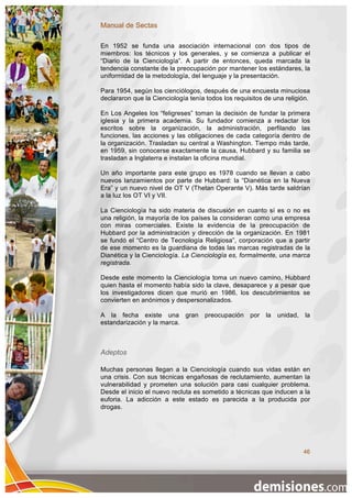 Manual de Sectas

En 1952 se funda una asociación internacional con dos tipos de
miembros: los técnicos y los generales, y se comienza a publicar el
“Diario de la Cienciología”. A partir de entonces, queda marcada la
tendencia constante de la preocupación por mantener los estándares, la
uniformidad de la metodología, del lenguaje y la presentación.

Para 1954, según los cienciólogos, después de una encuesta minuciosa
declararon que la Cienciología tenía todos los requisitos de una religión.

En Los Angeles los “feligreses” toman la decisión de fundar la primera
iglesia y la primera academia. Su fundador comienza a redactar los
escritos sobre la organización, la administración, perfilando las
funciones, las acciones y las obligaciones de cada categoría dentro de
la organización. Trasladan su central a Washington. Tiempo más tarde,
en 1959, sin conocerse exactamente la causa, Hubbard y su familia se
trasladan a Inglaterra e instalan la oficina mundial.

Un año importante para este grupo es 1978 cuando se llevan a cabo
nuevos lanzamientos por parte de Hubbard: la “Dianética en la Nueva
Era” y un nuevo nivel de OT V (Thetan Operante V). Más tarde saldrían
a la luz los OT VI y VII.

La Cienciología ha sido materia de discusión en cuanto sí es o no es
una religión, la mayoría de los países la consideran como una empresa
con miras comerciales. Existe la evidencia de la preocupación de
Hubbard por la administración y dirección de la organización. En 1981
se fundó el “Centro de Tecnología Religiosa”, corporación que a partir
de ese momento es la guardiana de todas las marcas registradas de la
Dianética y la Cienciología. La Cienciología es, formalmente, una marca
registrada.

Desde este momento la Cienciología toma un nuevo camino, Hubbard
quien hasta el momento había sido la clave, desaparece y a pesar que
los investigadores dicen que murió en 1986, los descubrimientos se
convierten en anónimos y despersonalizados.

A la fecha existe una gran          preocupación    por la    unidad, la
estandarización y la marca.



Adeptos

Muchas personas llegan a la Cienciología cuando sus vidas están en
una crisis. Con sus técnicas engañosas de reclutamiento, aumentan la
vulnerabilidad y prometen una solución para casi cualquier problema.
Desde el inicio el nuevo recluta es sometido a técnicas que inducen a la
euforia. La adicción a este estado es parecida a la producida por
drogas.




                                                                       46
 