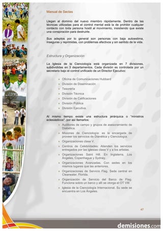 Manual de Sectas

Llegan al dominio del nuevo miembro rápidamente. Dentro de las
técnicas utilizadas para el control mental está la de prohibir cualquier
contacto con toda persona hostil al movimiento, insistiendo que existe
una conspiración para destruirle.

Sus adeptos por lo general son personas con baja autoestima,
inseguras y reprimidas, con problemas afectivos y sin sentido de la vida.



Estructura y Organización

La Iglesia de la Cienciología está organizada en 7 divisiones,
subdivididas en 3 departamentos. Cada división es controlada por un
secretario bajo el control unificado de un Director Ejecutivo:

           Oficina de Comunicaciones Hubbard
           División de Diseminación
           Tesorería
           División Técnica
           División de Calificaciones
           División Pública
           División Ejecutiva.

Al mismo tiempo existe una estructura jerárquica o “ministros
eclesiásticos", por así llamarlos:
           Auditores de campo y grupos de asesoramiento de
            Diabética.
           Misiones de Cienciología: es la encargada de
            proveer los servicios de Dianética y Cienciología.
           Organizaciones clase V.
           Centros de Celebridades: Atienden los servicios
            entregados por las iglesias clase V y a los artistas.
           Organizaciones Saint Hill. En       Inglaterra,   Los
            Ángeles, Copenhague y Sydney.
           Organizaciones Avanzadas. Con sedes en los
            mismos lugares que las anteriores.
           Organizaciones de Servicio Flag. Sede central en
            Clearwater, Florida.
           Organización de Servicio del Barco de Flag.
            Funciona sobre un barco y allí se otorga el OT VIII
           Iglesia de la Cienciología Internacional. Su sede se
            encuentra en Los Ángeles.




                                                                      47
 