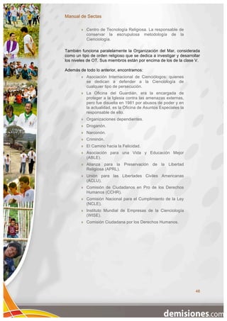 Manual de Sectas

           Centro de Tecnología Religiosa. La responsable de
            conservar la escrupulosa metodología de la
            Cienciología.

También funciona paralelamente la Organización del Mar, considerada
como un tipo de orden religioso que se dedica a investigar y desarrollar
los niveles de OT. Sus miembros están por encima de los de la clase V.

Además de todo lo anterior, encontramos:
           Asociación Internacional de Cienciólogos: quienes
            se dedican a defender a la Cienciología de
            cualquier tipo de persecución.
           La Oficina del Guardián, era la encargada de
            proteger a la Iglesia contra las amenazas externas,
            pero fue disuelta en 1981 por abusos de poder y en
            la actualidad, es la Oficina de Asuntos Especiales la
            responsable de ello.
           Organizaciones dependientes.
           Droganón.
           Narconón.
           Criminón.
           El Camino hacia la Felicidad.
           Asociación para una Vida y Educación Mejor
            (ABLE).
           Alianza para la Preservación de la Libertad
            Religiosa (APRL).
           Unión para las Libertades Civiles Americanas
            (ACLU).
           Comisión de Ciudadanos en Pro de los Derechos
            Humanos (CCHR).
           Comisión Nacional para el Cumplimiento de la Ley
            (NCLE).
           Instituto Mundial de Empresas de la Cienciología
            (WISE).
           Comisión Ciudadana por los Derechos Humanos.




                                                                     48
 