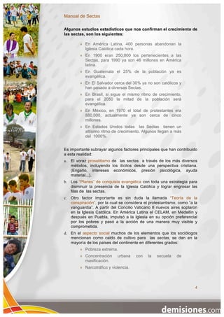 Manual de Sectas

Algunos estudios estadísticos que nos confirman el crecimiento de
las sectas, son los siguientes:

           En América Latina, 400 personas abandonan la
            Iglesia Católica cada hora.
           En 1900 eran 250,000 los pertenecientes a las
            Sectas, para 1990 ya son 46 millones en América
            latina.
           En Guatemala el 25% de la población ya es
            evangélica.
           En El Salvador cerca del 30% ya no son católicos y
            han pasado a diversas Sectas.
           En Brasil, si sigue el mismo ritmo de crecimiento,
            para el 2050 la mitad de la población será
            evangélica.
           En México, en 1970 el total de protestantes era
            880,000, actualmente ya son cerca de cinco
            millones.
           En Estados Unidos todas las Sectas tienen un
            altísimo ritmo de crecimiento. Algunos llegan a más
            del 1000%.


Es importante subrayar algunos factores principales que han contribuido
a esta realidad:
a. El voraz proselitismo de las sectas a través de los más diversos
   métodos, incluyendo los ilícitos desde una perspectiva cristiana.
   (Engaño, intereses económicos, presión psicológica, ayuda
   material...).
b. Los “Planes” de conquista evangélica con toda una estrategia para
   disminuir la presencia de la Iglesia Católica y lograr engrosar las
   filas de las sectas.
c. Otro factor importante es sin duda la llamada “Teoría de la
   conspiración”, por la cual se considera el protestantismo, como “a la
   vanguardia”. A partir del Concilio Vaticano II nuevos aires soplaron
   en la Iglesia Católica. En América Latina el CELAM, en Medellín y
   después en Puebla, impulsó a la Iglesia en su opción preferencial
   por los pobres y pasó a la acción de una manera muy visible y
   comprometida.
d. En el aspecto social muchos de los elementos que los sociólogos
   mencionan como caldo de cultivo para las sectas, se dan en la
   mayoría de los países del continente en diferentes grados:
           Pobreza extrema.
           Concentración     urbana    con   la   secuela   de
            masificación.
           Narcotráfico y violencia.



                                                                      4
 
