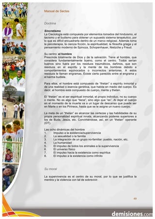 Manual de Sectas


Doctrina

Sincretismo
La Cieciología está compuesta por elementos tomados del hinduismo, el
taoísmo y el budismo para obtener un supuesto sistema terapéutico, por
lo que es difícil encuadrarla dentro de un marco religioso. Además toma
la psicoterapia, la ciencia ficción, la espiritualidad, la filosofía griega y el
pensamiento moderno de Spinoza, Schopenhauer, Nietzche y Freud.

Su centro: el hombre
Prescinde totalmente de Dios y de la salvación. Tiene al hombre, que
considera fundamentalmente bueno, como el centro. Todos serían
buenos sino fuera por los residuos traumáticos, dañinos, que son
residuos en el espíritu y la mente de los hombres debido a
comportamientos equivocados o incorrectos anteriores. A estos
residuos le llaman engramas. Existe cierto parecido entre el engrama y
el karma budista.

Para ellos, el hombre está compuesto de “thetan” o espíritu inmortal y
de una realidad o esencia genética, que habita en medio del cuerpo. Es
decir, el hombre está compuesto de cuerpo, mente y thetan.

El “thetan” es el ser espiritual inmortal, el propio individuo, no su cuerpo
o mente. No es algo que “tiene”, sino algo que “es”. Al dejar el cuerpo
en el momento de la muerte va a un lugar de descanso que puede ser
en Marte o en los Pirineos, hasta que se le asigne un nuevo cuerpo.

La meta de un “thetan” es alcanzar las certezas y las habilidades de su
propia personalidad espiritual innata, alcanzando poderes superiores a
los de Buda, Jesús, etc. Convirtiéndose, así, en un “thetan” operante
(OT).

Las ocho dinámicas del hombre
1.    Impulso a la existencia/supervivencia
2.    La sexualidad o la familia
3.    La integración de un grupo no-familiar: pueblo, nación, etc.
4.    La humanidad
5.    El impulso de todos los animales a la supervivencia
6.    El universo físico
7.    El impulso hacia la existencia como espíritus
8.    El impulso a la existencia como infinito



Su moral

La supervivencia es el centro de su moral, por lo que se justifica la
mentira y la violencia con tal de sobrevivir.




                                                                             49
 