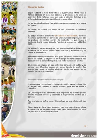 Manual de Sectas

Según Hubbard, la meta de la vida es la supervivencia infinita y que el
hombre obedece en todas sus acciones y propósitos a la orden de
sobrevivir. Este hallazgo hace que surja la solución definitiva a las
enfermedades y aberraciones del hombre, según ellos.

No se permite el adulterio, las relaciones prematrimoniales y el uso de
las drogas.

El perdón se obtiene por medio de una “auditación” o confesión
científica.

Su código moral es el llamado “El Camino de la Felicidad”, donde se
manifiesta claramente que carece de una naturaleza religiosa, que sólo
es producto del sentido común. Es relativista, ya que niegan la
existencia de una verdad absoluta. Fue dado a conocer por Hubbard en
1980.

La auditación es una especie de rito, que en realidad se trata de una
entrevista de un auditor –cienciólogo avanzado y entrenado – y un
cliente al que asesora.

Este asesoramiento no se les da más que a los que no han alcanzado el
estado de “clear”. El objetivo es el investigar la mente reactiva para
descubrir todo el contenido negativo para poder superar sus efectos.

El E-meter es utilizado en esta entrevista por parte del auditor y así
conocer sus diferentes estados de ánimo durante la sesión. Este
aparato que vende a precios altísimos, siendo que podría ser un
detector de mentiras cualquiera.



Resumen del pensamiento cienciológico

Los escritos de Hubbard casi no hablan de religión; ya que no hace falta
la religión para mejorar la mente humana, para ello se basta la
Dianética.

La Cienciología en su contenido y sus propósitos no es más que una
filosofía religiosa aplicada y destinada al mejoramiento práctico de la
persona.

Por otro lado, se define como: "Cienciología es una religión del siglo
XX".

Cienciología se ofrece como un camino para una mayor libertad, ofrece
lo mismo que las religiones tradicionales, pero de otro modo. Su punto
de partida es la supervivencia infinita.




                                                                     50
 