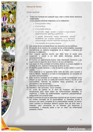 Manual de Sectas

Credo doctrinal

1.   Todos los hombres de cualquier raza, color o credo tienen derechos
     inalienables
     a sus propias prácticas religiosas y a su realización:
            A sus propias vidas.
            A su cordura.
            A su propia defensa.
            A concebir, elegir, ayudar o apoyar a sus propias
             organizaciones, iglesias y gobiernos.
            A pensar libremente, hablar libremente, escribir
             libremente sus propias opiniones, y a oponerse,
             pronunciarse o escribir sobre las opiniones de otros.
            A la creación de la propia especie.
2. Las almas de los hombres tienen los derechos de los hombres.
3. El estudio de la mente y la curación de las enfermedades causadas
    mentalmente no debería enajenarse de la religión o tolerarse en
    campos no religiosos.
4. Que ninguna agencia menos que Dios tiene el poder para
    suspender o poner a un lado estos derechos, abierta o
    encubiertamente.
5. El hombre es básicamente bueno; está intentando sobrevivir; y su
    supervivencia depende de sí mismo y de sus semejantes.
6. Las leyes de Dios prohíben al hombre destruir su propia especie, la
    cordura de otro, destruir o esclavizar el alma de otro.
7. El espíritu puede salvarse, y sólo el espíritu puede salvar o curar al
    cuerpo.
    Este credo en sí no aparenta tener nada de malo, pero aunado a
    todo lo demás, dejando a un lado la trascendencia, se convierte en
    un credo antropomórfico.
8. Esta doctrina centrada en el hombre no puede considerarse como
    religión ya que es más un credo del hombre mismo y no de un ser
    trascendente. Además de contener ideas gnósticas, un gran
    sincretismo y ser tecnócrata.
9. Dianética, la ciencia de la salud mental
10. Dianética: “dia” (a través), “nous” (mente).
11. Su punto de partida es la obra de Hubbard, con técnicas
    terapéuticas para tratar todas las enfermedades mentales no
    orgánicas, y todas las enfermedades orgánicas psicosomáticas,
    asegurando una curación total.
12. Bajo la premisa de que la capacidad racional del ser humano supera
    los límites normales de la personalidad, la Dianética ayuda a
    alcanzar una visión completa de la potencialidad mental. En teoría,
    quien practica la Dianética debería quedar libre de todo dolor y
    malestar, para convertirse en un liberado (sin tensiones y
    ansiedades), y después pasar a ser un clear" sin enfermedad
    presente o futura.




                                                                      51
 