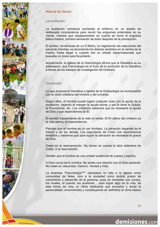 Manual de Sectas

La auditación

La auditación comienza sumiendo al enfermo en un estado de
deliberada inconsciencia para revivir los engramas enterrados en su
mente; mismos que desaparecerán en cuanto se borre el engrama
básico-básico, primera sensación de dolor después de la concepción.

El auditor, sirviéndose de un E-Metro, va registrando las reacciones del
paciente mientras va recordando los dolores recibidos en el vientre de la
madre, hasta llegar a cuando era un simple espermatozoide que
buscaba un óvulo para fecundarlo.

Actualmente, la Iglesia de la Cienciología afirma que la Dianética es su
antecesora, que Cienciología es el fruto de la evolución de la Dianética
a través de los trabajos de investigación de Hubbard.



Conclusión

Lo que propone la Dianética o Iglesia de la Cinesiología es incompatible
con la visión cristiana del hombre y del universo.

Según ellos, el hombre puede lograr cualquier cosa con la ayuda de la
auditación, dejando al margen la ayuda divina, y por lo tanto la Gracia,
la Providencia, etc. Los cristianos sabemos que es necesaria la ayuda
de Dios y que dependemos de Él.

El sentido trascendente de la vida no existe. El fin último del cristiano es
la vida eterna, la trascendencia.

Piensan que el hombre es un ser ilimitado. La salvación depende de él
mismo y de los demás. Los seguidores de Cristo nos reconocemos
limitados y sabemos que para lograr la salvación es necesaria la gracia
de Dios.

Creen en la reencarnación. No toman en cuenta la obra redentora de
Cristo, ni la resurrección.

Olvidan que el hombre es una unidad sustancial de cuerpo y espíritu.

A Dios nunca se le nombra. No existe una relación con el Dios personal.
No creen en Jesucristo, Camino, Verdad y Vida.

La empresa "Cienciología™" reemplaza no sólo a la Iglesia como
comunidad de fieles, sino a la sociedad como ámbito propio de
crecimiento y desarrollo de la persona, pues se necesitan sus cursos,
los niveles, el puente, los auditores… para lograr algo en la vida, de
esta forma se crea un clima totalizante que envuelve y anula la
personalidad, encerrándola y constituyendo en definitiva el clima básico




                                                                         53
 