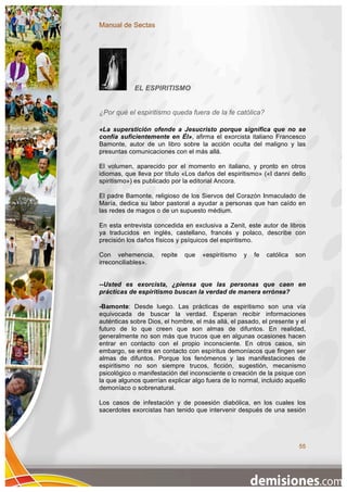 Manual de Sectas




            EL ESPIRITISMO


¿Por qué el espiritismo queda fuera de la fe católica?

«La superstición ofende a Jesucristo porque significa que no se
confía suficientemente en Él», afirma el exorcista italiano Francesco
Bamonte, autor de un libro sobre la acción oculta del maligno y las
presuntas comunicaciones con el más allá.

El volumen, aparecido por el momento en italiano, y pronto en otros
idiomas, que lleva por título «Los daños del espiritismo» («I danni dello
spiritismo») es publicado por la editorial Ancora.

El padre Bamonte, religioso de los Siervos del Corazón Inmaculado de
María, dedica su labor pastoral a ayudar a personas que han caído en
las redes de magos o de un supuesto médium.

En esta entrevista concedida en exclusiva a Zenit, este autor de libros
ya traducidos en inglés, castellano, francés y polaco, describe con
precisión los daños físicos y psíquicos del espiritismo.

Con vehemencia,       repite   que   «espiritismo   y   fe   católica   son
irreconciliables».


--Usted es exorcista, ¿piensa que las personas que caen en
prácticas de espiritismo buscan la verdad de manera errónea?

-Bamonte: Desde luego. Las prácticas de espiritismo son una vía
equivocada de buscar la verdad. Esperan recibir informaciones
auténticas sobre Dios, el hombre, el más allá, el pasado, el presente y el
futuro de lo que creen que son almas de difuntos. En realidad,
generalmente no son más que trucos que en algunas ocasiones hacen
entrar en contacto con el propio inconsciente. En otros casos, sin
embargo, se entra en contacto con espíritus demoníacos que fingen ser
almas de difuntos. Porque los fenómenos y las manifestaciones de
espiritismo no son siempre trucos, ficción, sugestión, mecanismo
psicológico o manifestación del inconsciente o creación de la psique con
la que algunos querrían explicar algo fuera de lo normal, incluido aquello
demoníaco o sobrenatural.

Los casos de infestación y de posesión diabólica, en los cuales los
sacerdotes exorcistas han tenido que intervenir después de una sesión




                                                                         55
 