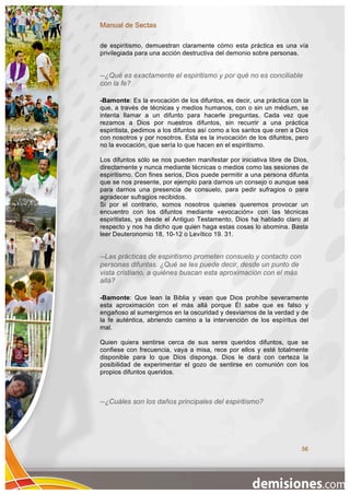 Manual de Sectas

de espiritismo, demuestran claramente cómo esta práctica es una vía
privilegiada para una acción destructiva del demonio sobre personas.


--¿Qué es exactamente el espiritismo y por qué no es conciliable
con la fe?

-Bamonte: Es la evocación de los difuntos, es decir, una práctica con la
que, a través de técnicas y medios humanos, con o sin un médium, se
intenta llamar a un difunto para hacerle preguntas. Cada vez que
rezamos a Dios por nuestros difuntos, sin recurrir a una práctica
espiritista, pedimos a los difuntos así como a los santos que oren a Dios
con nosotros y por nosotros. Esta es la invocación de los difuntos, pero
no la evocación, que sería lo que hacen en el espiritismo.

Los difuntos sólo se nos pueden manifestar por iniciativa libre de Dios,
directamente y nunca mediante técnicas o medios como las sesiones de
espiritismo. Con fines serios, Dios puede permitir a una persona difunta
que se nos presente, por ejemplo para darnos un consejo o aunque sea
para darnos una presencia de consuelo, para pedir sufragios o para
agradecer sufragios recibidos.
Si por el contrario, somos nosotros quienes queremos provocar un
encuentro con los difuntos mediante «evocación» con las técnicas
espiritistas, ya desde el Antiguo Testamento, Dios ha hablado claro al
respecto y nos ha dicho que quien haga estas cosas lo abomina. Basta
leer Deuteronomio 18, 10-12 o Levítico 19. 31.


--Las prácticas de espiritismo prometen consuelo y contacto con
personas difuntas. ¿Qué se les puede decir, desde un punto de
vista cristiano, a quiénes buscan esta aproximación con el más
allá?

-Bamonte: Que lean la Biblia y vean que Dios prohíbe severamente
esta aproximación con el más allá porque Él sabe que es falso y
engañoso al sumergirnos en la oscuridad y desviarnos de la verdad y de
la fe auténtica, abriendo camino a la intervención de los espíritus del
mal.

Quien quiera sentirse cerca de sus seres queridos difuntos, que se
confiese con frecuencia, vaya a misa, rece por ellos y esté totalmente
disponible para lo que Dios disponga. Dios le dará con certeza la
posibilidad de experimentar el gozo de sentirse en comunión con los
propios difuntos queridos.



--¿Cuáles son los daños principales del espiritismo?




                                                                      56
 