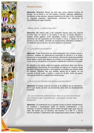 Manual de Sectas

-Bamonte: Molestias físicas de todo tipo como dolores fuertes de
barriga, en la frente y en los huesos, vómitos, ataques epilépticos,
hormigueo en las piernas, ataques repentinos de calor o frío, sensación
de angustia creciente, depresiones, continuos tics nerviosos, la
imposibilidad de ingerir comida.



--Basta, basta. ¿Todavía hay más?

-Bamonte: Me refería sólo a las molestias físicas, pero hay todavía
muchas más: no dormir ni de noche ni de día, no poder estudiar o
trabajar. Estar agitado, tener pesadillas, miedo a lugares oscuros,
sensación de ser agarrados por los brazos o como si alguien se nos
sentara en las rodillas. También se experimentan bofetadas invisibles o
mordeduras que no se ven, así como golpes en el cuerpo.


--Y, ¿los daños psicológicos?

-Bamonte: Pues fenómenos de automarginación del contexto social y
cotidiano, estados de dependencia parecidos al alcohol o a la droga,
pérdida de la racionalidad y de la libertad, disociación de la personalidad
hasta llegar a sentir que alguien ha entrado en la propia persona y hay
voces que se sobreponen a la oración y blasfeman e inducen al suicidio.

En relación a los daños sobre los lugares, podríamos decir que vienen
señalados por fenómenos de movimiento de objetos sin ninguna causa
sensible, timbres de puertas o instrumentos musicales que suenan solos
de repente. También hay que señalar golpes en el tejado, en las
paredes o en el suelo, y gritos y voces en el aire, ruido de pasos,
visiones de sombras o presencias monstruosas.


--¿Qué es el así llamado espiritismo pseudocatólico?

-Bamonte: El intento inútil de conciliar la fe católica con el espiritismo.
Por lo que acabo de decir se comprende cómo esto es absolutamente
imposible.


--Sí, se comprende perfectamente. Pero no es raro encontrarse
con cristianos algo supersticiosos. ¿Se puede corregir esta
tendencia?

-Bamonte: La superstición es un pecado contra el primer mandamiento.
Fe cristiana y superstición están en abierta contradicción, y sin
embargo, no pocos cristianos tienen miedo del gato negro que cruza la
calle, del aceite que se derrama, del número 13 o del 17, y llevan
encima amuletos o talismanes para asegurarse buena suerte o alejar la



                                                                        57
 