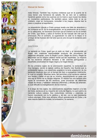 Manual de Sectas

mala fortuna. También hay muchos cristianos que en la puerta de la
casa tienen una herradura de caballo. No es raro ver a católicos
haciendo gestos como los cuernos con la mano o que cruzan los dedos
en momentos particulares. Es también grave, sobre todo si se es
cristiano, creer en horóscopos, consultar a los magos, dejarse leer la
mano o practicar el espiritismo.

La superstición ofende a Cristo porque revela una falta de abandono y
de confianza en Él. En la evangelización, en la predicación de la misa y
en la catequesis, es necesario anunciar que el cristiano se fía sin limites
de Cristo, que libera y salva al hombre de las fuerzas del mal que lo
amenazan. Por el contrario, la superstición no sólo no lo libera ni lo
protege de las fuerzas del mal sino que es una vía que le esclaviza para
siempre.


SANTERÍA

La santería en Cuba, igual que el vudú en Haití y el camdomblé en
Brasil, son creencias espiritualistas producto del sincretismo de
religiones africanas, como la Regla Lucumí, Regla de Ochá y Regla de
Mayombe con la religión católica traída por los españoles. La mayoría
de los esclavos africanos llevados a las colonias portuguesas y
españolas practicaban la magia negra y la magia blanca.

En los primeros siglos de la colonización española, la esclavitud era
muy benigna, siendo la Iglesia católica de España más flexible que la
protestante inglesa. Los españoles aceptaron la lenta adaptación de los
esclavos creyendo que con el tiempo los iban a evangelizar totalmente,
lo cual no sucedió. Mientras tanto, les permitían a los esclavos celebrar
sus fiestas y bailar al son de su música, desconociendo en parte que
esa era la forma de su liturgia religiosa. El idioma fue una barrera para
lograr la conversión de los esclavos, pues provenían de diferentes
clases de etnias y hablaban dialectos diferentes y difíciles de entender,
lo cual dificultó la evangelización de los mismos.

A lo largo de tres siglos, los colonizadores españoles trajeron a la Isla
de Cuba, esclavos en su mayoría del norte de Nigeria, lo cual nutrió a la
naciente cultura cubana. Sus costumbres, comidas y creencias se
fueron mezclando con la fe católica y, tal vez, con la casi inexistente
cultura aborigen. Esta raza africana influyó grandemente en Cuba y de
esta mezcla saldría la mulata, la tumbadora y la santería.




                                                                        58
 