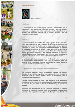 Manual de Sectas




               MASONERÍA


Introducción

La Masonería es una seudo religión paralela e incompatible con el
cristianismo. Sus elementos religiosos incluyen: templos, altares,
oraciones, un código moral, culto, vestimentas rituales, días festivos, la
promesa de retribución después de la muerte, jerarquía, ritos de
iniciación y ritos fúnebres.


Historia

La Masonería tomó su nombre del antiguo gremio de los masones.
Éstos eran los artesanos que trabajaban la piedra en la construcción de
grandes obras. Con el declive de la construcción de las grandes
catedrales en Europa y la propagación del Protestantismo, los gremios
de masones comenzaron a decaer y para sobrevivir comenzaron a
recibir miembros que no eran masones de oficio. Con el tiempo, estos
últimos se hicieron mayoría y los gremios perdieron su propósito
original. Pasaron a ser fraternidades con el fin de hacer contactos de
negocios y discutir las nuevas ideas que se propagaban en Europa.

La fundación de la Masonería ocurre en 1717 con la unión en Londres
de cuatro gremios para formar la Gran Logia de Masónica como liga
universal de la humanidad. De aquí pronto pasó a Francia donde se
fundó “El Gran Oriente de Francia” en 1736.


La gran mezcla crea una nueva identidad anticatólica

Los primeros masones fueron protestantes ingleses. Se sentían
liberados de una Iglesia dogmática que exige asentimiento a verdades
reveladas. Con la nueva libertad creció la fascinación por la
especulación y el sincretismo.

Tomaron como patrones a Adán y los patriarcas y se acreditaron
arbitrariamente las mayores construcciones de la antigüedad, entre ellas
el Arca de Noé, la Torre de Babel, las Pirámides y el Templo de
Salomón.

Mezclaron las enseñanzas de las antiguas religiones y tomaron
libremente de los grupos cultistas, como los rosacruces, los sacerdotes
egipcios y las supersticiones paganas de Europa y del Oriente. El



                                                                       59
 