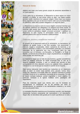 Manual de Sectas

objetivo era crear una nueva gnosis propia de personas ascendidas a
un nivel superior.

Como parte de su sincretismo, la Masonería no tiene reparo en incluir
también a la Biblia, la cual ponen sobre su altar. Las logias pueden
también recibir miembros de cualquier religión. Estos traen sus propios
libros sagrados a los que se les da el mismo valor que a la Santa Biblia.
En definitiva, todos ellos quedan relegados a un segundo plano.

La Masonería se propone como la nueva religión universal mientras que
las iglesias cristianas son relegadas a la categoría de meras sectas. Al
entender esto queda claro como Satanás fomenta la masonería para
luchar contra la verdadera religión universal (universal = católica). La
Masonería no solo explota la animosidad contra la Iglesia y el
anticlericalismo sino que los fomenta e institucionaliza.


Creencias, doctrina y enseñanzas masónicas

El corazón de la masonería está en su simbolismo, su hermetismo, su
mandato de ayuda mutua y sus ritos secretos. Las ceremonias, a
menudo, largas y complicadas, deben conocerse de memoria, y se
realizan utilizando un léxico y una indumentaria particular. Los símbolos
habituales de la masonería son muy numerosos, pero los más
conocidos son el Compás y la Escuadra, la Plomada y el Nivel, el
Martillo y el Cincel (recuerdos de su origen arquitectónico), la estrella de
cinco puntas, las columnas, etc.

La masonería niega que se trate de una doctrina y gustan autodefinirse
como un sistema particular de moral enseñada bajo el velo de la
alegoría mediante símbolos, o sea un método que permite el libre
pensamiento y la libre discusión acerca de cualquier tema, excepto el
método en sí, con tal de que se respete la opinión de la mayoría.

Ésta teórica tolerancia total termina por traducirse en un relativismo
total, es decir: no existe nada (verdad, error, pecado, norma, ética,
moral, etc.) absoluto e inmutable. Más aún, tampoco interesan la verdad
ni el bien moral en sí, lo realmente importante es su búsqueda. Por ello
el masón rechaza cualquier verdad dogmática o moral objetiva. En
particular rechazan a la Iglesia Católica como paradigma del
dogmatismo.

Para los masones aquel que intenta vivir una fe revelada es
sencillamente un intolerante. No es de extrañar por tanto su
anticlericalismo, su oposición a los sacramentos cristianos y su lucha
por una educación laica.

La verdadera filosofía masónica es el humanismo secular, una ideología
meramente humana proponente del racionalismo y el naturalismo.
Según ella, la naturaleza está guiada por la razón que lleva por si sola a




                                                                         60
 