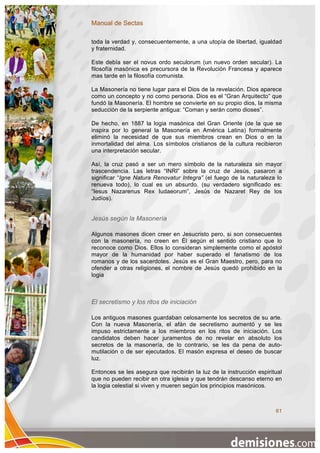 Manual de Sectas

toda la verdad y, consecuentemente, a una utopía de libertad, igualdad
y fraternidad.

Este debía ser el novus ordo seculorum (un nuevo orden secular). La
filosofía masónica es precursora de la Revolución Francesa y aparece
mas tarde en la filosofía comunista.

La Masonería no tiene lugar para el Dios de la revelación. Dios aparece
como un concepto y no como persona. Dios es el “Gran Arquitecto” que
fundó la Masonería. El hombre se convierte en su propio dios, la misma
seducción de la serpiente antigua: “Coman y serán como dioses”.

De hecho, en 1887 la logia masónica del Gran Oriente (de la que se
inspira por lo general la Masonería en América Latina) formalmente
eliminó la necesidad de que sus miembros crean en Dios o en la
inmortalidad del alma. Los símbolos cristianos de la cultura recibieron
una interpretación secular.

Así, la cruz pasó a ser un mero símbolo de la naturaleza sin mayor
trascendencia. Las letras “INRI” sobre la cruz de Jesús, pasaron a
significar “Igne Natura Renovatur Integra” (el fuego de la naturaleza lo
renueva todo), lo cual es un absurdo. (su verdadero significado es:
“Iesus Nazarenus Rex Iudaeorum”, Jesús de Nazaret Rey de los
Judíos).


Jesús según la Masonería

Algunos masones dicen creer en Jesucristo pero, si son consecuentes
con la masonería, no creen en Él según el sentido cristiano que lo
reconoce como Dios. Ellos lo consideran simplemente como el apóstol
mayor de la humanidad por haber superado el fanatismo de los
romanos y de los sacerdotes. Jesús es el Gran Maestro, pero, para no
ofender a otras religiones, el nombre de Jesús quedó prohibido en la
logia



El secretismo y los ritos de iniciación

Los antiguos masones guardaban celosamente los secretos de su arte.
Con la nueva Masonería, el afán de secretismo aumentó y se les
impuso estrictamente a los miembros en los ritos de iniciación. Los
candidatos deben hacer juramentos de no revelar en absoluto los
secretos de la masonería, de lo contrario, se les da pena de auto-
mutilación o de ser ejecutados. El masón expresa el deseo de buscar
luz.

Entonces se les asegura que recibirán la luz de la instrucción espiritual
que no pueden recibir en otra iglesia y que tendrán descanso eterno en
la logia celestial si viven y mueren según los principios masónicos.



                                                                      61
 