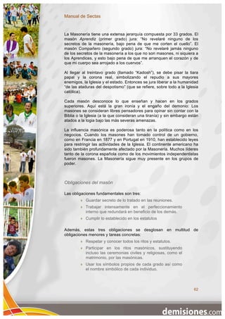 Manual de Sectas


La Masonería tiene una extensa jerarquía compuesta por 33 grados. El
masón Aprendiz (primer grado) jura: “No revelaré ninguno de los
secretos de la masonería, bajo pena de que me corten el cuello”. El
masón Compañero (segundo grado) jura: “No revelaré jamás ninguno
de los secretos de la masonería a los que no son masones, ni siquiera a
los Aprendices, y esto bajo pena de que me arranquen el corazón y de
que mi cuerpo sea arrojado a los cuervos”.

Al llegar al treintavo grado (llamado “Kadosh”), se debe pisar la tiara
papal y la corona real, simbolizando el repudio a sus mayores
enemigos, la Iglesia y el estado. Entonces se jura liberar a la humanidad
“de las ataduras del despotismo” (que se refiere, sobre todo a la Iglesia
católica).

Cada masón desconoce lo que enseñan y hacen en los grados
superiores. Aquí está la gran ironía y el engaño del demonio: Los
masones se consideran libres pensadores para opinar sin contar con la
Biblia o la Iglesia (a la que consideran una tiranía) y sin embargo están
atados a la logia bajo las más severas amenazas.

La influencia masónica es poderosa tanto en la política como en los
negocios. Cuando los masones han tomado control de un gobierno,
como en Francia en 1877 y en Portugal en 1910, han establecido leyes
para restringir las actividades de la Iglesia. El continente americano ha
sido también profundamente afectado por la Masonería. Muchos líderes
tanto de la corona española como de los movimientos independentistas
fueron masones. La Masonería sigue muy presente en los grupos de
poder.



Obligaciones del masón

Las obligaciones fundamentales son tres:
           Guardar secreto de lo tratado en las reuniones.
           Trabajar intensamente en el perfeccionamiento
            interno que redundará en beneficio de los demás.
           Cumplir lo establecido en los estatutos

Además, estas tres obligaciones se desglosan en multitud de
obligaciones menores y tareas concretas:
           Respetar y conocer todos los ritos y estatutos.
           Participar en los ritos masónicos, sustituyendo
            incluso las ceremonias civiles y religiosas, como el
            matrimonio, por las masónicas.
           Usar los símbolos propios de cada grado así como
            el nombre simbólico de cada individuo.



                                                                      62
 