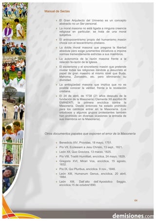 Manual de Sectas

          El Gran Arquitecto del Universo es un concepto
           abstracto no un Ser personal.
          La moral masona no está ligada a ninguna creencia
           religiosa en particular; se trata de una moral
           subjetiva.
          El antropocentrismo propio del humanismo masón
           choca con el teocentrismo cristiano.
          La doble moral masona que pregona la libertad
           absoluta pero exige juramentos iniciativos e impone
           normas tremendamente estrictas a sus miembros.
          La autonomía de la razón masona frente a la
           relación fe-razón de la Iglesia.
          El esoterismo y el sincretismo masón que pretende
           nivelar todas las religiones dándole a Jesucristo el
           papel de gran maestro al mismo nivel que Buda,
           Mahoma, Zoroastro, etc. pero eliminando su
           divinidad.
          La ambigüedad masona que implica que no es
           posible conocer la verdad, frente a la revelación
           cristiana.
          El 24 de abril, de 1738 (21 años después de la
           fundación de la Masonería) Clemente XII escribió IN
           EMINENTI, la primera encíclica contra la
           Masonería. Desde entonces ha estado prohibido
           para los católicos entrar en la Masonería. (Los
           ortodoxos y algunos grupos protestantes también
           han prohibido en diversas ocasiones la entrada de
           sus miembros en la Masonería).




Otros documentos papales que exponen el error de la Masonería

          Benedicto XIV, Providas, 18 mayo, 1751.
          Pío VII, Ecclesiam a Jesu Christo, 13 sept., 1821.
          León XII, Quo Graviora, 13 marzo, 1825.
          Pío VIII, Traditi Humilitati, encíclica, 24 mayo, 1829.
          Gregorio XVI, Mirari Vos, encíclica, 15 agosto,
           1832.
          Pío IX, Qui Pluribus, encíclica. 9 nov., 1846.
          León XIII, Humanum Genus, encíclica, 20 abril,
           1884.
          León XIII, Dall´alto dell´Apostolico             Seggio,
           encíclica,15 de octubre1890.




                                                                      64
 