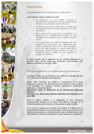 Manual de Sectas

Incompatibilidad entre el Catolicismo y la Masonería

¿Se puede ser masón y católico a la vez?
           El Catolicismo es una religión revelada y
            esencialmente sobrenatural. Por eso la Iglesia debe
            enseñar con autoridad la doctrina revelada.
           La Masonería promete la perfección por medio solo
            del orden natural y ve el orden natural como el más
            alto destino.
           De lo anterior se concluye que el Catolicismo y la
            Masonería son esencialmente opuestas. Si una
            desistiera de su oposición a la otra, dejaría de ser lo
            que es.
           La encíclica hace una reflexión basada en las dos
            ciudades de San Agustín que representan dos
            reinos opuestos en guerra. En un lado Jesucristo,
            en el otro está Satanás. La fuerza detrás de la
            Masonería, causante de sus engaños y su odio a la
            verdad de Jesús no puede ser sino Satanás, el
            príncipe de la mentira.

El Papa enseña que el abandono de las virtudes cristianas es la
principal causa de los males que amenazan a la sociedad. (ref.
Misericors Dei filius, 23 de junio, 1883)



Otros pronunciamientos de la Iglesia referentes a la Masonería

El antiguo Código de Ley Canónica (ley oficial de la Iglesia) del año
1917, condena la Masonería explícitamente.

Canon 2335: “Personas que entran en asociaciones de la secta
masónica o cualquier otra del mismo tipo que conspire contra la Iglesia
y la autoridad civil legítima, contraen excomunión simplemente
reservada a la Sede Apostólica”.
Declaración sobre la Masonería de la Conferencia Episcopal
Alemana
Publicado en L`Osservatore Romano (periódico del Vaticano), 9 de
julio 1980

Entre la Iglesia Católica y la Masonería se han mantenido
conversaciones oficiales en los años 1974-1980 por encargo de la
Conferencia Episcopal Alemana y de las grandes Logias reunidas.

En el curso de aquella se ha tratado de constatar si la Masonería ha
experimentado cambios a lo largo del tiempo, tales que consientan a los
católicos de pertenecer a ella actualmente. Las conversaciones se han
desarrollado en clima de cordialidad y con gran franqueza y objetividad.



                                                                      66
 