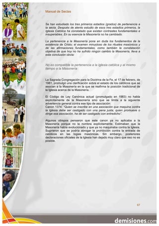 Manual de Sectas


Se han estudiado los tres primeros estadios (grados) de pertenencia a
la secta. Después de atento estudio de esos tres estadios primeros, la
Iglesia Católica ha constatado que existen contrastes fundamentales e
insuperables. En su esencia la Masonería no ha cambiado.

La pertenencia a la Masonería pone en duda los fundamentos de la
existencia de Cristo; el examen minucioso de los rituales masónicos y
de las afirmaciones fundamentales, como también la constatación
objetiva de que hoy no ha sufrido ningún cambio la Masonería, lleva a
esta conclusión obvia:


No es compatible la pertenencia a la Iglesia católica y al mismo
tiempo a la Masonería


La Sagrada Congregación para la Doctrina de la Fe, el 17 de febrero, de
1981, promulgó una clarificación sobre el estado de los católicos que se
asocian a la Masonería en la que se reafirma la posición tradicional de
la Iglesia acerca de la Masonería.

El Código de Ley Canónica actual (promulgado en 1983) no habla
explícitamente de la Masonería sino que se limita a la siguiente
advertencia general contra ese tipo de asociación:
Canon 1374: “Quien se inscribe en una asociación que maquina contra
la Iglesia debe ser castigado con una pena justa; quien promueve o
dirige esa asociación, ha de ser castigado con entredicho”.

Algunos obispos pensaron que este canon ya no aplicaba a la
Masonería porque no la nombra explícitamente. Estimaban que la
Masonería había evolucionado y que ya no maquinaba contra la Iglesia.
Sugirieron que se podría abrogar la prohibición contra la entrada de
católicos en las logias masónicas. Sin embargo, posteriores
declaraciones oficiales de la Iglesia han dejado muy claro que eso no es
posible.




                                                                     67
 