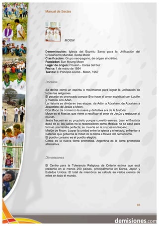 Manual de Sectas




              MOON


Denominación: Iglesia del Espíritu Santo para la Unificación del
Cristianismo Mundial, Secta Moon
Clasificación: Grupo neo-pagano, de origen sincrético.
Fundador: Sun Myung Moon
Lugar de origen: Pouson - Corea del Sur
Fecha: 1 de mayo de 1954
Textos: El Principio Divino - Moon, 1957


Doctrina

Se define como un espíritu o movimiento para lograr la unificación de
todas las religiones.
El pecado es provocado porque Eva hace el amor espiritual con Lucifer
y material con Adán.
La historia se divide en tres etapas: de Adán a Abraham; de Abraham a
Jesucristo; de Jesús a Moon.
Con Moon da comienzo la nueva y definitiva era de la historia.
Moon es el Mesías que viene a rectificar el error de Jesús y restaurar al
mundo.
Jesús fracasó en su propósito porque cometió errores: Juan el Bautista
dudó de él; los judíos no lo reconocieron como Mesías; no se casó para
formar una familia perfecta; su muerte en la cruz es un fracaso.
Misión de Moon: Lograr la unidad entre la iglesia y el estado; enfrentar a
Satanás que gobierna la mitad de la tierra a través del comunismo.
El pueblo coreano es el pueblo elegido.
Corea es la nueva tierra prometida. Argentina es la tierra prometida
alternativa.



Dimensiones

El Centro para la Tolerancia Religiosa de Ontario estima que está
presente en al menos 250 países, principalmente en Corea, Japón y
Estados Unidos. El total de miembros se calcula en varios cientos de
miles en todo el mundo.




                                                                       68
 