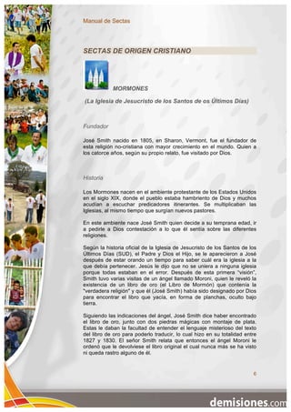 Manual de Sectas




SECTAS DE ORIGEN CRISTIANO




            MORMONES

(La Iglesia de Jesucristo de los Santos de os Últimos Días)



Fundador

José Smith nacido en 1805, en Sharon, Vermont, fue el fundador de
esta religión no-cristiana con mayor crecimiento en el mundo. Quien a
los catorce años, según su propio relato, fue visitado por Dios.



Historia

Los Mormones nacen en el ambiente protestante de los Estados Unidos
en el siglo XIX, donde el pueblo estaba hambriento de Dios y muchos
acudían a escuchar predicadores itinerantes. Se multiplicaban las
Iglesias, al mismo tiempo que surgían nuevos pastores.

En este ambiente nace José Smith quien decide a su temprana edad, ir
a pedirle a Dios contestación a lo que él sentía sobre las diferentes
religiones.

Según la historia oficial de la Iglesia de Jesucristo de los Santos de los
Últimos Días (SUD), el Padre y Dios el Hijo, se le aparecieron a José
después de estar orando un tiempo para saber cuál era la iglesia a la
que debía pertenecer. Jesús le dijo que no se uniera a ninguna iglesia
porque todas estaban en el error. Después de esta primera “visión”,
Smith tuvo varias visitas de un ángel llamado Moroni, quien le reveló la
existencia de un libro de oro (el Libro de Mormón) que contenía la
"verdadera religión" y que él (José Smith) había sido designado por Dios
para encontrar el libro que yacía, en forma de planchas, oculto bajo
tierra.

Siguiendo las indicaciones del ángel, José Smith dice haber encontrado
el libro de oro, junto con dos piedras mágicas con montaje de plata.
Estas le daban la facultad de entender el lenguaje misterioso del texto
del libro de oro para poderlo traducir, lo cual hizo en su totalidad entre
1827 y 1830. El señor Smith relata que entonces el ángel Moroni le
ordenó que le devolviese el libro original el cual nunca más se ha visto
ni queda rastro alguno de él.


                                                                        6
 