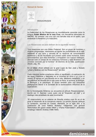 Manual de Sectas




             ROSACRUCES



Introducción
La fraternidad de los Rosacruces es mundialmente conocida como la
antigua Orden Mística de la rosa Cruz, con frecuencia abreviada en
AMORC. Su símbolo: una cruz con una sencilla rosa en el centro, que
simbolizan lo femenino y lo masculino.


Los Rosacruces se auto definen de la siguiente manera

“Los rosacruces son una Orden Fraternal. Son un grupo de hombres y
mujeres progresistas, interesados en agotar las posibilidades de la vida,
mediante el uso sano y sensato de su herencia de conocimientos
esotéricos y de las facultades que poseen como seres humanos. Estos
conocimientos, que ellos fomentan y enriquecen con nuevos hallazgos,
abarcan todo el campo de los esfuerzos humanos y todo fenómeno del
universo conocido por el hombre” -El Dominio de la Vida, (publicación
oficial), pág. 16).

En el folleto oficial editado por la gran Logia de San José y titulado
“¿Qué y Quiénes son los Rosacruces?” se dice:

Cada miembro recibe enseñanza sobre el significado y la aplicación de
las leyes Cósmicas y Naturales en el Universo en torno a sí, y en sí
mismo. Él agrupa en una filosofía de la vida, idealismo metafísico, y en
las prácticas de filosofía de la vida como la física, la química, la biología,
la fisiología y la psicología. Él busca también para sus campañas
pedagógicas liberar a la sociedad de la esclavizadora influencia de la
superstición.

En la Enciclopedia Británica se encuentra el artículo Rossicrucianism,
escrito por H. Spenser Lewis quien era el “Imperator ad vital” y el
ideólogo más acreditado de este movimiento:

“El rosacrucismo es un sistema de filosofía mística cuyo fin es el de
guiar el desarrollo de la conciencia interna. La opinión popular atribuye
su fundación, ocurrida en Cassel, Alemania, en el siglo XVI, a la
publicación de unos folletos titulados: <Allgemien und general
Reformation der gazen weiten Welt> y <Fama Fraternitatis>”, atribuidos
al teólogo Valentín Andrea.(1586-1654)




                                                                           69
 