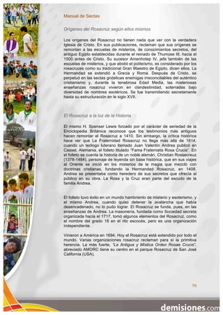 Manual de Sectas

Orígenes del Rosacruz según ellos mismos

Los orígenes del Rosacruz no tienen nada que ver con la verdadera
Iglesia de Cristo. En sus publicaciones, reclaman que sus orígenes se
remontan a las escuelas de misterios, de conocimientos secretos, del
antiguo Egipto establecidas durante el reinado de Thumose III, hacia el
1500 antes de Cristo. Su sucesor Amenhotep IV, jefe también de las
escuelas de misterios, y que abolió el politeísmo, es considerado por los
rosacruces como su tradicional Gran Maestro de Egipto, dicen ellos, La
Hermandad se extendió a Grecia y Roma. Después de Cristo, se
perpetuó en las sectas gnósticas enemigas irreconciliables del auténtico
cristianismo y, durante la tenebrosa Edad Media, las misteriosas
enseñanzas rosacruz vivieron en clandestinidad, soterradas bajo
diversidad de nombres esotéricos. Se fue transmitiendo secretamente
hasta su estructuración en le siglo XVII.



El Rosacruz a la luz de la Historia

El mismo H. Spenser Lewis forzado por el carácter de seriedad de la
Enciclopedia Británica reconoce que los testimonios más antiguos
hacen remontar el Rosacruz a 1410. Sin embargo, la crítica histórica
hace ver que La Fraternidad Rosacruz no llega más allá de 1614,
cuando un teólogo luterano llamado Juan Valentín Andrea publicó en
Cassel, Alemania, el folleto titulado “Fama Fraternatis Rosa Crucis”. En
el folleto se cuenta la historia de un noble alemán, Christian Rossecreuz
(1378-1484), personaje de leyenda sin base histórica, que en sus viajes
al Oriente se inició en los misterios de la magia que mezcló con
doctrinas cristianas, fundando la Hermandad Rosacruz, en 1408.
Andrea se presentaba como heredero de sus secretos que ofrecía al
público en su obra. La Rosa y la Cruz eran parte del escudo de la
familia Andrea.


El folleto tuvo éxito en un mundo hambriento de misterio y esoterismo, y
el mismo Andrea, cuando quiso detener la avalancha que había
desencadenado, no lo pudo lograr. El Rosacruz se funda, pues, en las
enseñanzas de Andrea. La masonería, fundada como Sociedad secreta
organizada hacia el 1717, tomó algunos elementos del Rosacruz, como
el nombre del grado 18 en el rito escocés, pero es una organización
independiente.

Vinieron a América en 1694. Hoy el Rosacruz está extendido por todo el
mundo. Varias organizaciones rosacruz reclaman para sí la primitiva
herencia. La más fuerte, “La Antigua y Mística Orden Rosae Crucis”,
abreviado AMORC tiene su centro en el parque Rosacruz de San José
California (USA).




                                                                      70
 
