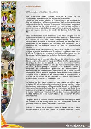 Manual de Sectas

El Rosacruz es una religión no cristiana

 Los Rosacruces hacen grandes esfuerzos a través de sus
publicaciones para negar que son una secta o una religión:
“Desde su más remoto principio la Orden Rosacruz se ha mantenido
libre de sectarismo y afiliaciones religiosas, prefiriendo más bien que
cada miembro siga los dictados de su propia conciencia en asuntos de
religión. Jamás se ha visto envuelta en controversias políticas y
constantemente ha combatido la superstición, la ignorancia y el temor,
como los mayores enemigos del hombre”(El Dominio de la Vida, pág.
18)

Estas clarificaciones serán necesarias para hacer amigos pero no
representan la verdad. R. Swinburne Clymer, rosacruz no perteneciente
a la escuela de San José, afirma categóricamente: “Hay quienes
declaran saber mucho de la Rosacruz, y sostienen, sin embargo, que la
Fraternidad no es religiosa. La Rosacruz está empeñada en la
revelación de los misterios divinos...Su obra es profundamente
religiosa...”.
La Rosacruz entra claramente en el campo de la religión. Es un nuevo
brote de la antigua herejía llamada Gnosticismo. Los Rosacruces, como
lo afirma R. Swinburne, y aparece en innumerables textos, son los
llamados en la historia esenios, gnósticos, iluminados, albigenses...

El gnosticismo fue el enemigo más peligroso del cristianismo en razón
de que se presentaba con un ropaje científico y de alta especulación, y
se atribuía la clave de los secretos de la ciencia humana y divina.
Amalgama religioso-científica que tomó del Platonismo la concepción de
las ideas, diversos principios ascéticos y un misticismo extraño y
exagerado de características panteístas del neopitagorismo y
neoplatonismo, las concepciones cosmogénicas de la India y Egipto
junto con un cúmulo de ideas religiosas, y todo ello mezclado con ideas
cristianas, como la Redención. En otras palabras, el gnosticismo es el
fruto de la fascinación de los hombres por obtener conocimientos
sobrenaturales sin recurrir ni obedecer a Dios.

La lectura de los textos rosacruces hace revivir parecidos textos
gnósticos. El jefe gnóstico Carcoprates tiene teorías que hoy repiten
publicaciones rosacruces en mil formas. Jesús, dice él, es hijo de José y
nace como los demás hombres. Por la resurrección se libera de su
existencia anterior por un singular proceso de mente psicosis, triunfa de
la muerte y del mundo y recobra al Padre. Este fenómeno se repite en
muchos mortales. Si no se hubiera liberado se sucederían diferentes
encarnaciones.

La Iglesia desde el principio combatió fuertemente estas herejías. Entre
los Padres que se distinguieron por sus enseñanzas contra los
gnósticos están San Justino, San Ireneo y Tertuliano.

El Rosacruz es una secta esotérica, gnóstica. Tienen en San José su
Templo Supremo el cual está repleto de símbolos religiosos. Llaman



                                                                      71
 