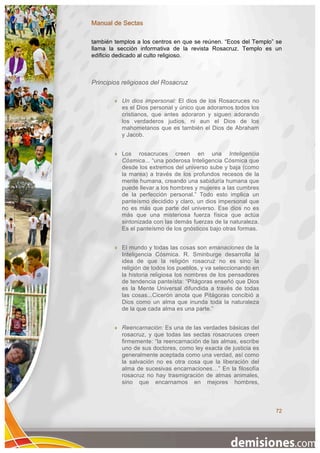 Manual de Sectas

también templos a los centros en que se reúnen. “Ecos del Templo” se
llama la sección informativa de la revista Rosacruz. Templo es un
edificio dedicado al culto religioso.



Principios religiosos del Rosacruz

           Un dios impersonal: El dios de los Rosacruces no
            es el Dios personal y único que adoramos todos los
            cristianos, que antes adoraron y siguen adorando
            los verdaderos judíos, ni aun el Dios de los
            mahometanos que es también el Dios de Abraham
            y Jacob.


           Los rosacruces creen en una Inteligencia
            Cósmica... “una poderosa Inteligencia Cósmica que
            desde los extremos del universo sube y baja (como
            la marea) a través de los profundos recesos de la
            mente humana, creando una sabiduría humana que
            puede llevar a los hombres y mujeres a las cumbres
            de la perfección personal.” Todo esto implica un
            panteísmo decidido y claro, un dios impersonal que
            no es más que parte del universo. Ese dios no es
            más que una misteriosa fuerza física que actúa
            sintonizada con las demás fuerzas de la naturaleza.
            Es el panteísmo de los gnósticos bajo otras formas.


           El mundo y todas las cosas son emanaciones de la
            Inteligencia Cósmica. R. Sminburge desarrolla la
            idea de que la religión rosacruz no es sino la
            religión de todos los pueblos, y va seleccionando en
            la historia religiosa los nombres de los pensadores
            de tendencia panteísta: “Pitágoras enseñó que Dios
            es la Mente Universal difundida a través de todas
            las cosas...Cicerón anota que Pitágoras concibió a
            Dios como un alma que inunda toda la naturaleza
            de la que cada alma es una parte.”


           Reencarnación: Es una de las verdades básicas del
            rosacruz, y que todas las sectas rosacruces creen
            firmemente: “la reencarnación de las almas, escribe
            uno de sus doctores, como ley exacta de justicia es
            generalmente aceptada como una verdad, así como
            la salvación no es otra cosa que la liberación del
            alma de sucesivas encarnaciones…” En la filosofía
            rosacruz no hay trasmigración de almas animales,
            sino que encarnamos en mejores hombres,



                                                                   72
 