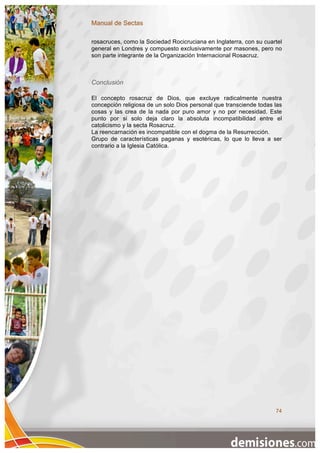 Manual de Sectas

rosacruces, como la Sociedad Rocicruciana en Inglaterra, con su cuartel
general en Londres y compuesto exclusivamente por masones, pero no
son parte integrante de la Organización Internacional Rosacruz.



Conclusión

El concepto rosacruz de Dios, que excluye radicalmente nuestra
concepción religiosa de un solo Dios personal que transciende todas las
cosas y las crea de la nada por puro amor y no por necesidad. Este
punto por si solo deja claro la absoluta incompatibilidad entre el
catolicismo y la secta Rosacruz.
La reencarnación es incompatible con el dogma de la Resurrección.
Grupo de características paganas y esotéricas, lo que lo lleva a ser
contrario a la Iglesia Católica.




                                                                    74
 