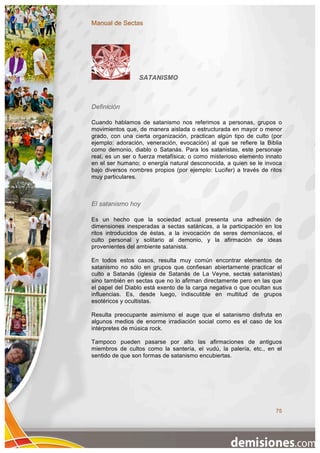 Manual de Sectas




                 SATANISMO



Definición

Cuando hablamos de satanismo nos referimos a personas, grupos o
movimientos que, de manera aislada o estructurada en mayor o menor
grado, con una cierta organización, practican algún tipo de culto (por
ejemplo: adoración, veneración, evocación) al que se refiere la Biblia
como demonio, diablo o Satanás. Para los satanistas, este personaje
real, es un ser o fuerza metafísica; o como misterioso elemento innato
en el ser humano; o energía natural desconocida, a quien se le invoca
bajo diversos nombres propios (por ejemplo: Lucifer) a través de ritos
muy particulares.



El satanismo hoy

Es un hecho que la sociedad actual presenta una adhesión de
dimensiones inesperadas a sectas satánicas, a la participación en los
ritos introducidos de éstas, a la invocación de seres demoníacos, el
culto personal y solitario al demonio, y la afirmación de ideas
provenientes del ambiente satanista.

En todos estos casos, resulta muy común encontrar elementos de
satanismo no sólo en grupos que confiesan abiertamente practicar el
culto a Satanás (iglesia de Satanás de La Veyne, sectas satanistas)
sino también en sectas que no lo afirman directamente pero en las que
el papel del Diablo está exento de la carga negativa o que ocultan sus
influencias. Es, desde luego, indiscutible en multitud de grupos
esotéricos y ocultistas.

Resulta preocupante asimismo el auge que el satanismo disfruta en
algunos medios de enorme irradiación social como es el caso de los
intérpretes de música rock.

Tampoco pueden pasarse por alto las afirmaciones de antiguos
miembros de cultos como la santería, el vudú, la palería, etc., en el
sentido de que son formas de satanismo encubiertas.




                                                                   75
 