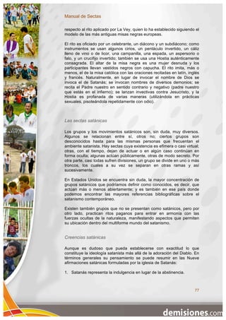 Manual de Sectas

respecto al rito aplicado por La Vey, quien lo ha establecido siguiendo el
modelo de las más antiguas misas negras europeas.

El rito es oficiado por un celebrante, un diácono y un subdiácono; como
instrumentos se usan algunos cirios, un pentáculo invertido, un cáliz
lleno de vino o de licor, una campanilla, una espada, un aspersorio o
falo, y un crucifijo invertido; también se usa una Hostia auténticamente
consagrada. El altar de la misa negra es una mujer desnuda y los
participantes llevan vestidos negros con capucha. El rito imita, más o
menos, el de la misa católica con las oraciones recitadas en latín, inglés
y francés. Naturalmente, en lugar de invocar el nombre de Dios se
invoca el de Satanás; se invocan nombres de diversos demonios; se
recita el Padre nuestro en sentido contrario y negativo (padre nuestro
que estás en el infierno); se lanzan invectivas contra Jesucristo, y la
Hostia es profanada de varias maneras (utilizándola en prácticas
sexuales, pisoteándola repetidamente con odio).



Las sectas satánicas

Los grupos y los movimientos satánicos son, sin duda, muy diversos.
Algunos se relacionan entre sí, otros no; ciertos grupos son
desconocidos hasta para las mismas personas que frecuentan el
ambiente satanista. Hay sectas cuya existencia es efímera o casi virtual;
otras, con el tiempo, dejan de actuar o en algún caso continúan en
forma oculta; algunas actúan públicamente, otras de modo secreto. Por
otra parte, casi todas sufren divisiones, un grupo se divide en uno o más
troncos, los cuales a su vez se separan en otras ramas y así
sucesivamente.

En Estados Unidos se encuentra sin duda, la mayor concentración de
grupos satánicos que podríamos definir como conocidos, es decir, que
actúan más o menos abiertamente; y es también en ese país donde
podemos encontrar las mayores referencias bibliográficas sobre el
satanismo contemporáneo.

Existen también grupos que no se presentan como satánicos, pero por
otro lado, practican ritos paganos para entrar en armonía con las
fuerzas ocultas de la naturaleza, manifestando aspectos que permiten
su ubicación dentro del multiforme mundo del satanismo.


Creencias satánicas

Aunque es dudoso que pueda establecerse con exactitud lo que
constituye la ideología satanista más allá de la adoración del Diablo. En
términos generales su pensamiento se puede resumir en las Nueve
afirmaciones satánicas formuladas por la iglesia de Satanás:

1. Satanás representa la indulgencia en lugar de la abstinencia.



                                                                       77
 