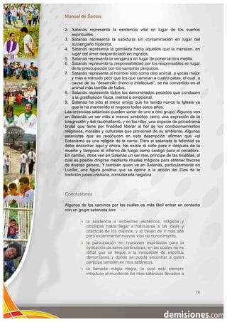 Manual de Sectas

2. Satanás representa la existencia vital en lugar de los sueños
     espirituales.
3. Satanás representa la sabiduría sin contaminación en lugar del
     autoengaño hipócrita.
4. Satanás representa la gentileza hacia aquellos que la merecen, en
     lugar del amor desperdiciado en ingratos.
5. Satanás representa la venganza en lugar de poner la otra mejilla.
6. Satanás representa la responsabilidad por los responsables en lugar
     de la preocupación por los vampiros psíquicos.
7. Satanás representa al hombre sólo como otro animal, a veces mejor
     y más a menudo peor que los que caminan a cuatro patas, el cual, a
     causa de su “desarrollo divino e intelectual”, se ha convertido en el
     animal más terrible de todos.
8. Satanás representa todos los denominados pecados que conducen
     a la gratificación física, mental o emocional.
9. Satanás ha sido el mejor amigo que ha tenido nunca la Iglesia ya
     que le ha mantenido el negocio todos estos años.
Las creencias satánicas pueden variar de uno a otro grupo. Algunos ven
en Satanás un ser más o menos simbólico como una expresión de la
trasgresión y del racionalismo; y en los ritos, una especie de psicodrama
brutal que tiene por finalidad liberar al fiel de los condicionamientos
religiosos, morales y culturales que provienen de su ambiente. Algunos
satanistas que se reconocen en esta descripción afirman que «el
Satanismo es una religión de la carne. Para el satanista la felicidad se
debe encontrar aquí y ahora. No existe el cielo para ir después de la
muerte y tampoco el infierno de fuego como castigo para el pecador».
En cambio, otros ven en Satanás un ser real, príncipe de las tinieblas, al
cual es posible dirigirse mediante rituales mágicos para obtener favores
de diverso género. Y también quien ve en Satanás, particularmente en
Lucifer, una figura positiva que se opone a la acción del Dios de la
tradición judeo-cristiana, considerada negativa.



Conclusiones

Algunos de los caminos por los cuales es más fácil entrar en contacto
con un grupo satanista son:

           la asistencia a ambientes esotéricos, mágicos y
            ocultistas hasta llegar a habituarse a las ideas y
            prácticas de los mismos, y al deseo de ir más allá
            para experimentar nuevas vías de conocimiento.
           la participación en reuniones espiritistas para la
            evocación de seres particulares, en las cuales no es
            difícil que se llegue a la invocación de espíritus
            demoníacos y donde se puede encontrar a quien
            participa también en ritos satánicos.
           la llamada magia negra, la cual casi siempre
            introduce al mundo de los ritos satánicos llevados a



                                                                       78
 