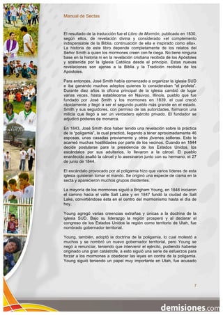 Manual de Sectas


El resultado de la traducción fue el Libro de Mormón, publicado en 1830,
según ellos, de revelación divina y considerado «el complemento
indispensable de la Biblia, continuación de ella e inspirado como ella».
La historia de este libro depende completamente de los relatos del
Señor Smith a quien los mormones creen con fe ciega. No tiene ninguna
base en la historia ni en la revelación cristiana recibida de los Apóstoles
y sostenida por la Iglesia Católica desde el principio. Estas nuevas
revelaciones son ajenas a la Biblia y la Tradición recibida de los
Apóstoles.

Para entonces, José Smith había comenzado a organizar la iglesia SUD
e iba ganando muchos adeptos quienes lo consideraban “el profeta”.
Durante diez años la oficina principal de la iglesia cambió de lugar
varias veces, hasta establecerse en Nauvoo, Illinois, pueblo que fue
fundado por José Smith y los mormones en 1839, el cual creció
rápidamente y llegó a ser el segundo pueblo más grande en el estado.
Smith y sus seguidores, con permiso de las autoridades, formaron una
milicia que llegó a ser un verdadero ejército privado. El fundador se
adjudicó poderes de monarca.

En 1843, José Smith dice haber tenido una revelación sobre la práctica
de la “poligamia”, la cual practicó, llegando a tener aproximadamente 46
esposas, unas casadas previamente y otras jóvenes solteras. Esto le
acarreó muchas hostilidades por parte de los vecinos. Cuando en 1844
decide postularse para la presidencia de los Estados Unidos, los
escándalos por sus adulterios, lo llevaron a la cárcel. El pueblo
enardecido asaltó la cárcel y lo asesinaron junto con su hermano, el 27
de junio de 1844.

El escándalo provocado por al poligamia hizo que varios líderes de esta
iglesia quisieran tomar el mando. Se originó una especie de cisma en la
secta y aparecieron muchos grupos disidentes.

La mayoría de los mormones siguió a Brigham Young, en 1846 iniciaron
el camino hacia el valle Salt Lake y en 1847 fundó la ciudad de Salt
Lake, convirtiéndose ésta en el centro del mormonismo hasta el día de
hoy.

Young agregó varias creencias extrañas y únicas a la doctrina de la
iglesia SUD. Bajo su liderazgo la región prosperó y al declarar el
congreso de los Estados Unidos la región como territorio de Utah, fue
nombrado gobernador territorial.

Young, también, adoptó la doctrina de la poligamia, lo cual molestó a
muchos y se nombró un nuevo gobernador territorial, pero Young se
negó a renunciar, teniendo que intervenir el ejército, pudiendo haberse
originado una gran catástrofe, a esto siguió una serie de esfuerzos para
forzar a los mormones a obedecer las leyes en contra de la poligamia.
Young siguió teniendo un papel muy importante en Utah, fue acusado




                                                                         7
 