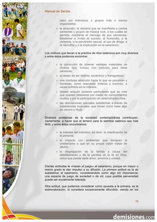 Manual de Sectas

            cabo por individuos o grupos más o menos
            organizados.
           la atracción, la idolatría que se manifiesta a ciertos
            cantantes y grupos de música rock, a los cuales se
            permite -mediante el mensaje de sus canciones-
            blasfemar e invitar al suicidio, al homicidio, a la
            violencia, a la perversión sexual, al uso de droga, a
            la necrofilia y a la implicación en el satanismo.

Los motivos que llevan a la práctica de ritos satánicos son muy diversos
y entre éstos podemos encontrar:

           la convicción de obtener ventajas materiales de
            diverso tipo, incluso con perjuicio para otras
            personas.
           el deseo de ser distinto, excéntrico y transgresivo.
           una morbosa atracción hacia lo que es pavoroso y
            horrendo, como respuesta violenta a traumas, a
            veces sufridos en la infancia.
           desear adquirir poderes particulares que se cree
            que pueden obtenerse por medio de conocimientos
            ocultos y por la participación en determinados ritos.
           las desviaciones sexuales satisfechas a través de
            experiencias inusuales, que tienen como base algo
            de oscuro y ritual.

Diversos problemas de la sociedad contemporánea contribuyen,
ciertamente, a hacer que el terreno para la siembra satánica sea más
fértil, y entre éstos encontramos:

           la soledad del individuo, es decir, la masificación de
            la persona.
           el impacto con ambientes que denigran al
            cristianismo o que en su propia visión tratan de
            diluirlo.
           la disgregación de la familia a causa del
            debilitamiento o de la pérdida de la fe en Dios,
            único que puede darle amor, armonía y unidad.

Ciertas actitudes le «hacen el juego» al satanismo, porque en mayor o
menor grado le dan impulso a su difusión. La primera actitud es la de
subestimar el satanismo, considerándolo como algo sin importancia;
una especie de juego de sociedad o de rol, cuya posible perversidad
puede ser socialmente tolerada.

Otra actitud, que podemos considerar como opuesta a la primera, es la
sobrevaloración, lo considera excesivamente difundido, viendo en los



                                                                     79
 