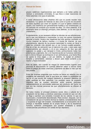 Manual de Sectas

grupos satánicos organizaciones que siempre y en todas partes se
dedican a actividades criminales, lo que lleva a crear reacciones de
fobia satanista o de caza al satanista.

A estas afirmaciones debe añadirse otra que no puede resultar más
reveladora: “La iglesia de Satanás se alza como el punto de encuentro
de todos aquellos que creen en aquello a lo que la Iglesia cristiana se
opone y los miembros son generalmente hostiles a sus enseñanzas y a
los patrones de conducta que resultan de ellas.” En otras palabras, si el
satanismo tiene un enemigo principal y bien definido, no es otro que el
cristianismo.

Evidentemente, no es necesario refutar la ridiculez de sus afirmaciones,
por lo que nos limitamos a exponerlas. Lo que nos parece importante
recordar al lector, frente a las negativas que sólo aportan confusión en
mucho material de lectura impreso y a través de Internet, es que
efectivamente, algunos de los grupos satanistas no dudan en llevar a
cabo los crímenes más atroces que un ser humano pueda perpetrar.
Ese es el tipo de adoración que el demonio les pide, y que pasa casi
exclusivamente por elevarlo a él a una categoría de dios que por
supuesto no posee y por denigrar a Cristo contraviniendo todas sus
enseñanzas y ejemplos. Así, a la importancia de ser humanos redimidos
por la Divina Sangre se contrapone el ser animalescos, a la Santa Misa
se opone la misa negra, y así por delante, no dudan en profanar
templos y cementerios, asesinar y abusar para tener contento a su
mentor y futuro torturador.

Esto es cierto, aún cuando se niegue en determinados lugares para
provocar el desconcierto en quienes deberían saber a ciencia cierta
sobre el peligro de estas creencias y apartarse de ellas lo más que les
sea posible.

Entre las diversas preguntas que muchos se hacen en relación con el
problema del satanismo, está la que tiene por objeto la posibilidad de
ver en él una acción del maligno mediante la posesión diabólica de
quien participa en ritos satánicos. Los posibles casos de posesión
diabólica que se pueden encontrar entre quienes participan
deliberadamente en actividades satánicas son producto del hecho de
que son las mismas personas las que voluntariamente se ofrecen al
demonio.

De todos modos, el principal problema social, ético y cultural de la
aceptación de las ideas y prácticas satanistas consiste en que con ello
se llega a aprobar una completa inversión de los valores: lo que es
equivocado y moralmente desordenado. Para concluir, después, con la
constatación de que el hombre diviniza la materia, considerándose dios
y ocupando el lugar del Creador, inevitablemente va al encuentro de la
amarga e inevitable realidad de la propia finitud y de la impotencia
humana, sufriendo contragolpes que pueden arrastrarlo a serias
consecuencias psicofísicas con caídas de tipo depresivo.




                                                                      80
 