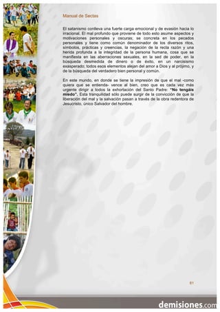 Manual de Sectas

El satanismo conlleva una fuerte carga emocional y de evasión hacia lo
irracional. El mal profundo que proviene de todo esto asume aspectos y
motivaciones personales y oscuras; se concreta en los pecados
personales y tiene como común denominador de los diversos ritos,
símbolos, prácticas y creencias, la negación de la recta razón y una
herida profunda a la integridad de la persona humana, cosa que se
manifiesta en las aberraciones sexuales, en la sed de poder, en la
búsqueda desmedida de dinero o de éxito, en un narcisismo
exasperado; todos esos elementos alejan del amor a Dios y al prójimo, y
de la búsqueda del verdadero bien personal y común.

En este mundo, en donde se tiene la impresión de que el mal -como
quiera que se entienda- vence al bien, creo que es cada vez más
urgente dirigir a todos la exhortación del Santo Padre: “No tengáis
miedo”. Esta tranquilidad sólo puede surgir de la convicción de que la
liberación del mal y la salvación pasan a través de la obra redentora de
Jesucristo, único Salvador del hombre.




                                                                     81
 