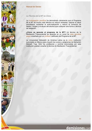 Manual de Sectas



La Técnica de la MT es Única

La investigación científica ha demostrado claramente que el Programa
de la MT es mucho más efectivo en reducir ansiedad, mejorar la salud
psicológica, aumentar la auto-realización y reducir el consumo de
tabaco, drogas y el abuso del alcohol que cualquier otra forma o técnica
de relajación.

¿Cómo se aprende el programa de la MT? La técnica de la
Meditación Trascendental se aprende en un curso de siete sencillos
pasos enseñado por un profesor calificado del Programa de la MT.

La Universidad Maharishi de América Latina es la única institución
autorizada en México para impartir los cursos y programas de Maharishi
Mahesh Yogi. Sólo los profesores y centros autorizados por esta
institución pueden enseñar la técnica de Meditación Trascendental.




                                                                     83
 