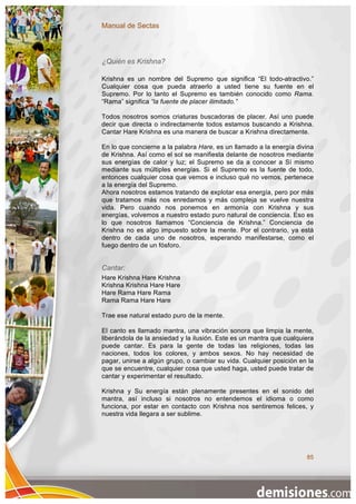 Manual de Sectas



¿Quién es Krishna?

Krishna es un nombre del Supremo que significa “El todo-atractivo.”
Cualquier cosa que pueda atraerlo a usted tiene su fuente en el
Supremo. Por lo tanto el Supremo es también conocido como Rama.
“Rama” significa “la fuente de placer ilimitado.”

Todos nosotros somos criaturas buscadoras de placer. Así uno puede
decir que directa o indirectamente todos estamos buscando a Krishna.
Cantar Hare Krishna es una manera de buscar a Krishna directamente.

En lo que concierne a la palabra Hare, es un llamado a la energía divina
de Krishna. Así como el sol se manifiesta delante de nosotros mediante
sus energías de calor y luz; el Supremo se da a conocer a Sí mismo
mediante sus múltiples energías. Si el Supremo es la fuente de todo,
entonces cualquier cosa que vemos e incluso qué no vemos, pertenece
a la energía del Supremo.
Ahora nosotros estamos tratando de explotar esa energía, pero por más
que tratamos más nos enredamos y más compleja se vuelve nuestra
vida. Pero cuando nos ponemos en armonía con Krishna y sus
energías, volvemos a nuestro estado puro natural de conciencia. Eso es
lo que nosotros llamamos “Conciencia de Krishna.” Conciencia de
Krishna no es algo impuesto sobre la mente. Por el contrario, ya está
dentro de cada uno de nosotros, esperando manifestarse, como el
fuego dentro de un fósforo.


Cantar:
Hare Krishna Hare Krishna
Krishna Krishna Hare Hare
Hare Rama Hare Rama
Rama Rama Hare Hare

Trae ese natural estado puro de la mente.

El canto es llamado mantra, una vibración sonora que limpia la mente,
liberándola de la ansiedad y la ilusión. Este es un mantra que cualquiera
puede cantar. Es para la gente de todas las religiones, todas las
naciones, todos los colores, y ambos sexos. No hay necesidad de
pagar, unirse a algún grupo, o cambiar su vida. Cualquier posición en la
que se encuentre, cualquier cosa que usted haga, usted puede tratar de
cantar y experimentar el resultado.

Krishna y Su energía están plenamente presentes en el sonido del
mantra, así incluso si nosotros no entendemos el idioma o como
funciona, por estar en contacto con Krishna nos sentiremos felices, y
nuestra vida llegara a ser sublime.




                                                                      85
 