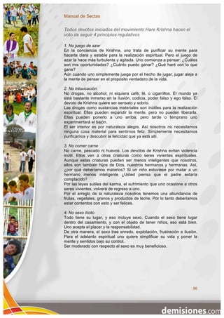 Manual de Sectas

Todos devotos iniciados del movimiento Hare Krishna hacen el
voto de seguir 4 principios regulativos

1. No juego de azar
En la conciencia de Krishna, uno trata de purificar su mente para
hacerla clara y estable para la realización espiritual. Pero el juego de
azar la hace más turbulenta y agitada. Uno comienza a pensar: ¿Cuáles
son mis oportunidades? ¿Cuánto puedo ganar? ¿Qué haré con lo que
gane?
Aún cuando uno simplemente juega por el hecho de jugar, jugar aleja a
la mente de pensar en el propósito verdadero de la vida.

2. No intoxicación
No drogas, no alcohol, ni siquiera café, té, o cigarrillos. El mundo ya
está bastante inmerso en la ilusión, codicia, poder falso y ego falso. El
devoto de Krishna quiere ser sensato y sobrio.
Las drogas como sustancias materiales son inútiles para la realización
espiritual. Ellas pueden expandir la mente, pero no pueden liberarla.
Ellas pueden ponerlo a uno arriba, pero tarde o temprano uno
experimentará el bajón.
El ser interior es por naturaleza alegre. Así nosotros no necesitamos
ninguna cosa material para sentirnos feliz. Simplemente necesitamos
purificarnos y descubrir la felicidad que ya está allí.

3. No comer carne
No carne, pescado ni huevos. Los devotos de Krishna evitan violencia
inútil. Ellos ven a otras criaturas como seres vivientes espirituales.
Aunque estas criaturas pueden ser menos inteligentes que nosotros,
ellos son también hijos de Dios, nuestros hermanos y hermanas. Así,
¿por qué deberíamos matarlos? Si un niño estuviese por matar a un
hermano menos inteligente ¿Usted piensa que el padre estaría
complacido?
Por las leyes sutiles del karma, el sufrimiento que uno ocasione a otros
seres vivientes, volverá de regreso a uno.
Por el arreglo de la naturaleza nosotros tenemos una abundancia de
frutas, vegetales, granos y productos de leche. Por lo tanto deberíamos
estar contentos con esto y ser felices.

4. No sexo ilícito
Todo tiene su lugar, y eso incluye sexo. Cuando el sexo tiene lugar
dentro del casamiento, y con el objeto de tener niños, eso está bien.
Uno acepta el placer y la responsabilidad.
De otra manera, el sexo trae enredo, explotación, frustración e ilusión.
Para el adelanto espiritual uno quiere simplificar su vida y poner la
mente y sentidos bajo su control.
Ser moderado con respecto al sexo es muy beneficioso.




                                                                      86
 