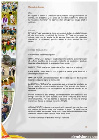 Manual de Sectas

Dios
El Yoga es el arte de la unificación de la persona consigo misma con los
demás , con el cosmos y con Dios. Es considerada como “la ciencia de
la integración humana.” No aparece claro el lugar que ocupa DIOS y
quién es.



Ascesis
El “Hatha Yoga” se presenta como un sendero de luz, el estado físico es
el más importante y espiritual del hombre. El Yoga es un grupo de
método que con la ayuda de la ascesis (ejercicios de relajación,
meditación, y corporales) procura liberar el alma humana de todo
terreno.



Sentido de la práctica

Son diversos, citaremos algunos:

HATHA YOGA, que tiene por objeto el dominio externo o interno físico y
el perfecto equilibrio de la energía mediante los ejercicios y posturas
(asanas) y la práctica de la respiración (parayama)

BHAKTI YOGA, es el amor y devoción a Dios y servicio al prójimo.

RAJA YOGA, tiene relación con la práctica mental para alcanzar la
unión espiritual con Dios.

MANTRA YOGA, utiliza la respiración de sonidos capaces de despertar
la conciencia para lograr la iluminación.

LA ENERGÍA, “El Prana” es una energía que se encuentra en el aire sin
formar parte de su composición química. Esta energía que brinda y
favorece la vida en todos sus aspectos, se encuentra también en los
alimentos.

Uno se incorpora a esta energía por la respiración bien realizada, esta
energía viene de los rayos solares y que sería semejante a una fuerza
electromagnética. Por los asanas o posturas se moviliza la energía
interior que lleva a la paz que tienen los YOGIS.


ORGANIZACIÓN, más que una organización general, hay que decir que
son muchas las instituciones que practican la Yoga. Tal es el caso de
las instituciones espirituales de la India. Entre nosotros también existen
diferentes instituciones o centros. Entre estos están:

- Centro Sivananda de Estudios de Yoga Vendata.




                                                                       88
 