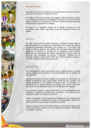 Manual de Sectas

de poligamia, mas no condenado. Se considera que se casó 27 veces y
que a su muerte dejó 17 viudas y 57 hijos.

En 1890, el entonces presidente de la iglesia, Wilford Woodruff, publicó
un manifiesto poniendo fin a la poligamia. En pocos años, los mormones
fueron entrando en el sistema de vida de la mayoría estadounidenses.
Años después maquillarían su historia.

El papel de la poligamia dentro de la iglesia mormona es muy
importante, pues sienta unas bases para la enseñanza moral de la
iglesia.



Estructura

En 1835, Smith escribe su libro “Doctrinas y cláusulas” donde habla de
sus "revelaciones" en materia de organización de la secta. Sus líderes
se llaman Autoridades Generales y se agrupan en: “un profeta” que
dirige la Iglesia, después del profeta con autoridad descendente se
encuentra un Quorum o Concilio de 12 apóstoles cuyos poderes
dependen de la autoridad del profeta, luego existe un tercer grupo de
hombres que constituyen el primero y segundo “Consejo de los
Setenta”. Brigham Young (1801-1877) fue nombrado primero apóstol y
en 1836 le eligieron presidente del Quorum.



Características

Sus misioneros se visten de pantalón oscuro, camisa blanca y corbata
oscura, maleta escolar oscura y una pequeña placa con su nombre del
lado izquierdo.

Las iglesias locales se llaman estacas (una especie de parroquias). Al
templo propiamente dicho sólo pueden asistir los que cumplen con
ciertos requisitos, no se permite la entrada a los no mormones ni a
mormones sin la “recomendación” del templo. Los centros mormones
que vemos en los diferentes lugares no son templos sino estacas.

En el templo se llevan a cabo ceremonias que los participantes están
obligados a guardar en secreto bajo juramento. A la ceremonia de
entrada al templo se le llama “investidura”.

Tienen “sacerdotes” que se encuentran divididos en dos: El sacerdocio
menor o de Aarón y el sacerdocio mayor o de Melquisedec. Ninguno de
estos sacerdocios se asemeja al sacerdocio católico.

Según la revista Time (4-VIII-1997) la iglesia mormona es la iglesia más
rica de los Estados Unidos con 30 mil millones de dólares. Publicación
en español: “Liahona”.



                                                                      8
 