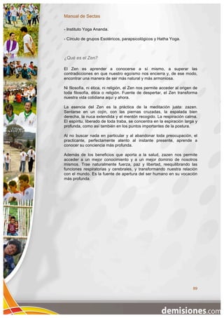 Manual de Sectas

- Instituto Yoga Ananda.

- Círculo de grupos Esotéricos, parapsicológicos y Hatha Yoga.



¿Qué es el Zen?

El Zen es aprender a conocerse a sí mismo, a superar las
contradicciones en que nuestro egoísmo nos encierra y, de ese modo,
encontrar una manera de ser más natural y más armoniosa.

Ni filosofía, ni ética, ni religión, el Zen nos permite acceder al origen de
toda filosofía, ética o religión. Fuente de despertar, el Zen transforma
nuestra vida cotidiana aquí y ahora.

La esencia del Zen es la práctica de la meditación justa: zazen.
Sentarse en un cojín, con las piernas cruzadas, la espalada bien
derecha, la nuca extendida y el mentón recogido. La respiración calma.
El espíritu, liberado de toda traba, se concentra en la espiración larga y
profunda, como así también en los puntos importantes de la postura.

Al no buscar nada en particular y al abandonar toda preocupación, el
practicante, perfectamente atento al instante presente, aprende a
conocer su conciencia más profunda.

Además de los beneficios que aporta a la salud, zazen nos permite
acceder a un mejor conocimiento y a un mejor dominio de nosotros
mismos. Trae naturalmente fuerza, paz y libertad, reequilibrando las
funciones respiratorias y cerebrales, y transformando nuestra relación
con el mundo. Es la fuente de apertura del ser humano en su vocación
más profunda.




                                                                         89
 