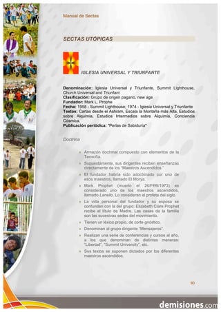Manual de Sectas




SECTAS UTÓPICAS




           IGLESIA UNIVERSAL Y TRIUNFANTE


Denominación: Iglesia Universal y Triunfante, Summit Lighthouse,
Church Universal and Triunfant
Clasificación: Grupo de origen pagano, new age
Fundador: Mark L. Prophe
Fecha: 1958 - Summit Lighthouse; 1974 - Iglesia Universal y Triunfante
Textos: Cartas desde el Ashram, Escala la Montaña más Alta, Estudios
sobre Alquimia, Estudios Intermedios sobre Alquimia, Conciencia
Cósmica.
Publicación periódica: "Perlas de Sabiduría"


Doctrina

           Armazón doctrinal compuesto con elementos de la
            Teosofía.
           Supuestamente, sus dirigentes reciben enseñanzas
            directamente de los “Maestros Ascendidos.”
           El fundador habría sido adoctrinado por uno de
            esos maestros, llamado El Morya.
           Mark Prophet (muerto el 26/FEB/1973) es
            considerado uno de los maestros ascendidos,
            llamado Lanello. Lo consideran el profeta del siglo.
           La vida personal del fundador y su esposa se
            confunden con la del grupo: Elizabeth Clare Prophet
            recibe el título de Madre. Las casas de la familia
            son las sucesivas sedes del movimiento.
           Tienen un léxico propio, de corte gnóstico.
           Denominan al grupo dirigente “Mensajeros”.
           Realizan una serie de conferencias y cursos al año,
            a los que denominan de distintas maneras:
            “Libertad”, “Summit University”, etc.
           Sus textos se suponen dictados por los diferentes
            maestros ascendidos.




                                                                   90
 