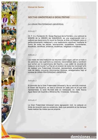 Manual de Sectas




SECTAS GNÓSTICAS U OCULTISTAS

LA GRAN FRATERNIDAD UNIVERSAL


Artículo 1

(G. F. U.), Fundación Dr. Serge Raynaud de la Ferriére, y su vehículo la
MISIÓN de la ORDEN del AQUARIUS, es una organización civil y
cultural que tiene como fin reunir la Ciencia, el Arte y la Religión para un
perfeccionamiento intelectual y una reeducación espiritual, mediante la
fusión de todas las sectas, asociaciones, sociedades, humanitarias,
filosóficas, científicas, artísticas, esotéricas, religiosas e iniciáticas.



Artículo 2

Las metas de esta Institución se resumen como sigue: unir en un todo a
las personas, sea cual fuere su creencia, nacionalidad, sexo y condición
que luchen por la supremacía del Espíritu y que estén de acuerdo en
instaurar en el mundo “La Paz en el corazón de todos los hombres” a fin
de realizar una Fraternidad Universal, representada actualmente por
más de ciento cincuenta movimientos diversos, amalgamados bajo el
nombre de GRAN FRATERNIDAD UNIVERSAL.



Artículo 3

El domicilio de la Gran Fraternidad Universal y de su vehículo misional,
la Orden del Aquarius, se dará a conocer en cada país en el que esté
representada; la sede Mundial está en Venezuela; en: Calle Nueva
Agua Salud (de Guamito a Minerva) No. 5 Caracas, Venezuela.



Artículo 4

La Gran Fraternidad Universal como agrupación civil, no estipula un
límite de duración para su existencia, dado que persistirá en los tiempos
hasta realizar las metas que se propone.




                                                                         92
 
